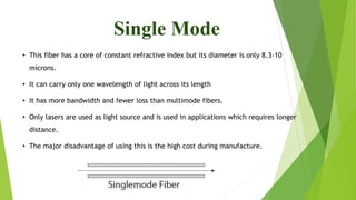Single Mode
• This fiber has a core of constant refractive index but its diameter is only 8.3-10
microns.
• It can carry only one wavelength of light across its length
• It has more bandwidth and fewer loss than multimode fibers.
• Only lasers are used as light source and is used in applications which requires longer
distance.
• The major disadvantage of using this is the high cost during manufacture.
 