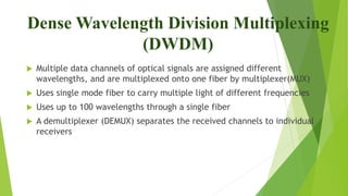 Dense Wavelength Division Multiplexing
(DWDM)
 Multiple data channels of optical signals are assigned different
wavelengths, and are multiplexed onto one fiber by multiplexer(MUX)
 Uses single mode fiber to carry multiple light of different frequencies
 Uses up to 100 wavelengths through a single fiber
 A demultiplexer (DEMUX) separates the received channels to individual
receivers
 