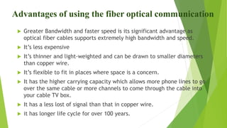 Advantages of using the fiber optical communication
 Greater Bandwidth and faster speed is its significant advantage as
optical fiber cables supports extremely high bandwidth and speed.
 It’s less expensive
 It’s thinner and light-weighted and can be drawn to smaller diameters
than copper wire.
 It’s flexible to fit in places where space is a concern.
 It has the higher carrying capacity which allows more phone lines to go
over the same cable or more channels to come through the cable into
your cable TV box.
 It has a less lost of signal than that in copper wire.
 it has longer life cycle for over 100 years.
 