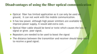 Disadvantages of using the fiber optical communication
 Optical fiber has limited application as it can only be used on
ground, it can not work with the mobile communication.
 It has low power. although high power emitters are available to
improve power supply, it would add extra cost.
 Optical fiber cable should be bend or twist which causes the loss in
signal or gives poor signal.
 Repeaters are needed to be used to boost the signal
 The distance between the transmitter and receiver should keep short
to receive a good signal.
 