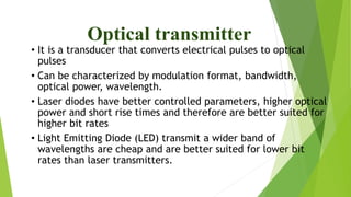 Optical transmitter
• It is a transducer that converts electrical pulses to optical
pulses
• Can be characterized by modulation format, bandwidth,
optical power, wavelength.
• Laser diodes have better controlled parameters, higher optical
power and short rise times and therefore are better suited for
higher bit rates
• Light Emitting Diode (LED) transmit a wider band of
wavelengths are cheap and are better suited for lower bit
rates than laser transmitters.
 