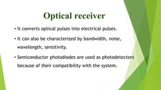 Optical receiver
• It converts optical pulses into electrical pulses.
• It can also be characterized by bandwidth, noise,
wavelength, sensitivity.
• Semiconductor photodiodes are used as photodetectors
because of their compatibility with the system.
 