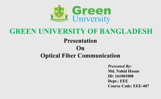 GREEN UNIVERSITY OF BANGLADESH
Presentation
On
Optical Fiber Communication
Presented By:
Md. Nahid Hasan
ID: 161001008
Dept.: EEE
Course Code: EEE-407
 