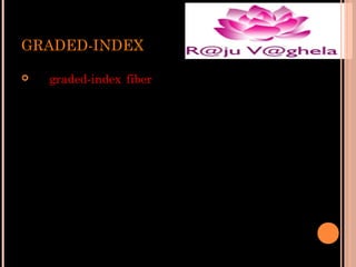 GRADED-INDEX


In graded-index fiber, the index of refraction in
the core decreases continuously between the axis
and the cladding. This causes light rays to bend
smoothly as they approach the cladding, rather
than reflecting abruptly from the core-cladding
boundary.

 