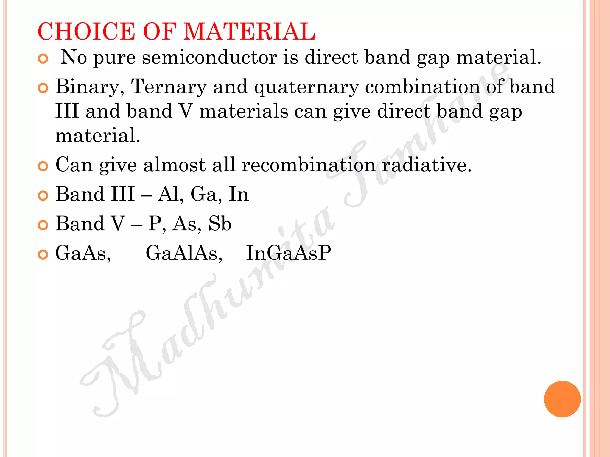 CHOICE OF MATERIAL
 No pure semiconductor is direct band gap material.
 Binary, Ternary and quaternary combination of band
III and band V materials can give direct band gap
material.
 Can give almost all recombination radiative.
 Band III – Al, Ga, In
 Band V – P, As, Sb
 GaAs, GaAlAs, InGaAsP
 
