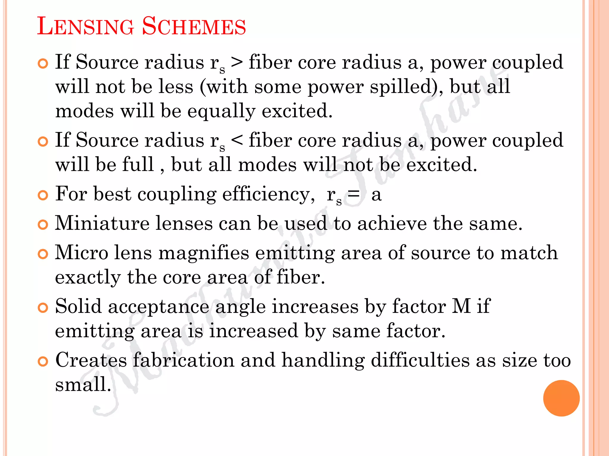 LENSING SCHEMES
 If Source radius rs > fiber core radius a, power coupled
will not be less (with some power spilled), but all
modes will be equally excited.
 If Source radius rs < fiber core radius a, power coupled
will be full , but all modes will not be excited.
 For best coupling efficiency, rs = a
 Miniature lenses can be used to achieve the same.
 Micro lens magnifies emitting area of source to match
exactly the core area of fiber.
 Solid acceptance angle increases by factor M if
emitting area is increased by same factor.
 Creates fabrication and handling difficulties as size too
small.
 