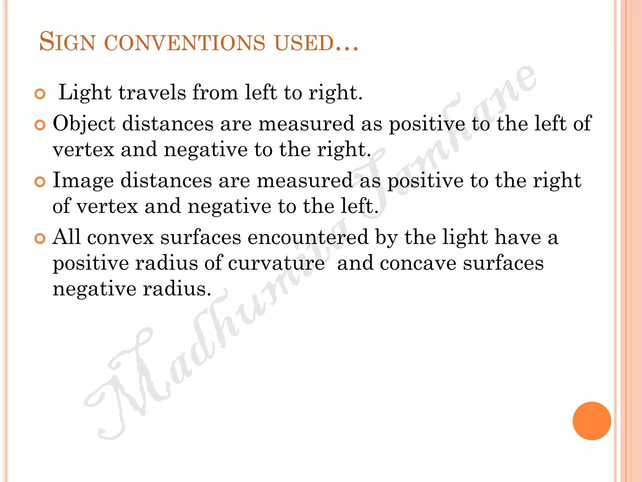 SIGN CONVENTIONS USED…
 Light travels from left to right.
 Object distances are measured as positive to the left of
vertex and negative to the right.
 Image distances are measured as positive to the right
of vertex and negative to the left.
 All convex surfaces encountered by the light have a
positive radius of curvature and concave surfaces
negative radius.
 