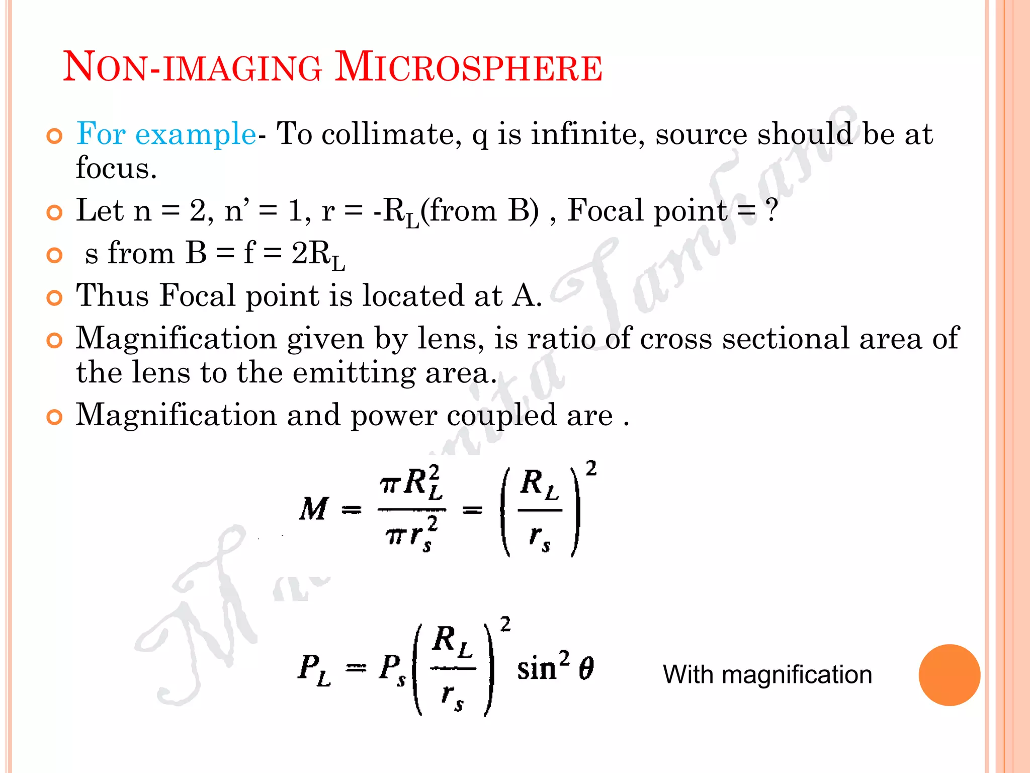NON-IMAGING MICROSPHERE
 For example- To collimate, q is infinite, source should be at
focus.
 Let n = 2, n’ = 1, r = -RL(from B) , Focal point = ?
 s from B = f = 2RL
 Thus Focal point is located at A.
 Magnification given by lens, is ratio of cross sectional area of
the lens to the emitting area.
 Magnification and power coupled are .
With magnification
 