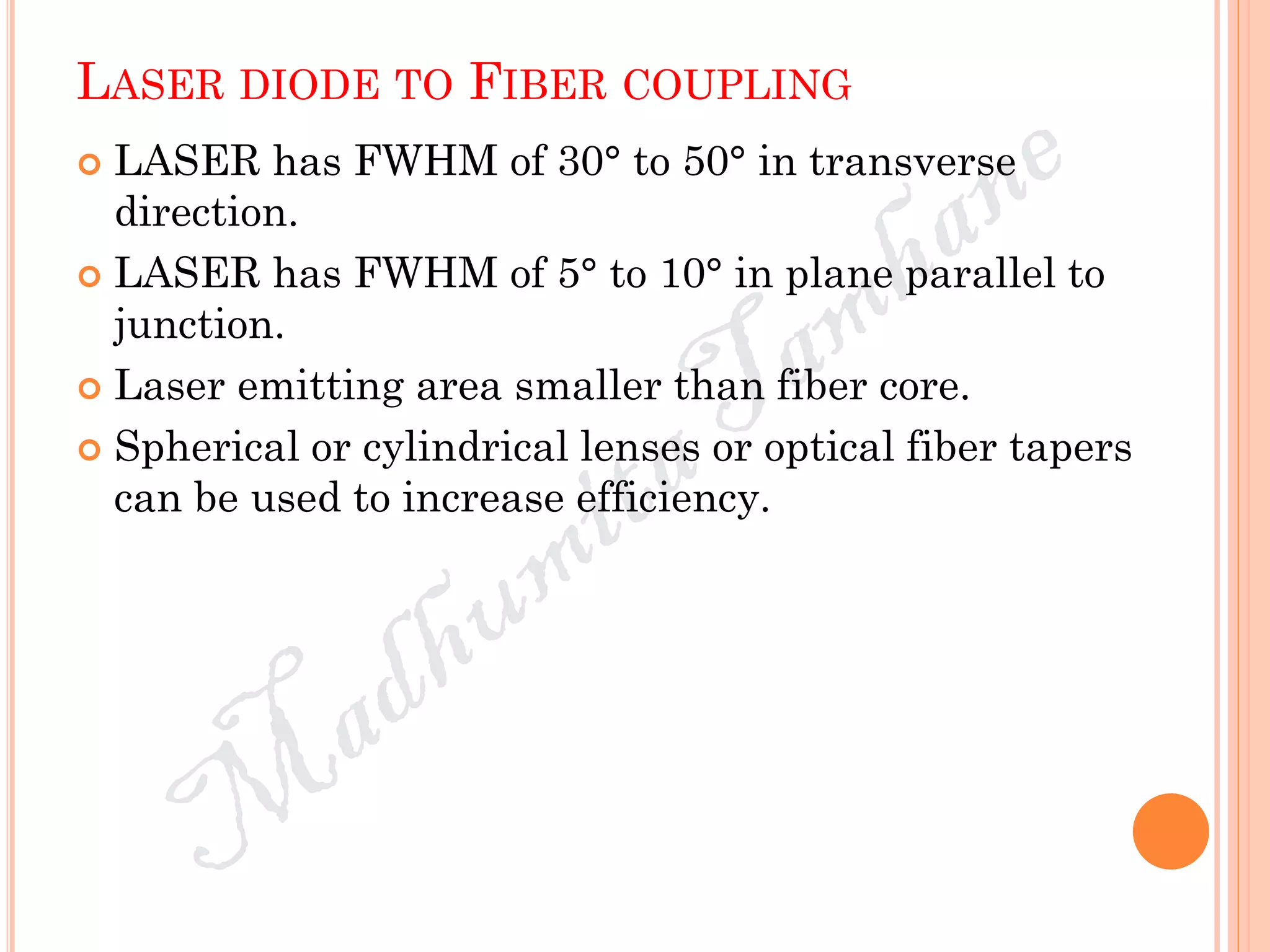 LASER DIODE TO FIBER COUPLING
 LASER has FWHM of 30° to 50° in transverse
direction.
 LASER has FWHM of 5° to 10° in plane parallel to
junction.
 Laser emitting area smaller than fiber core.
 Spherical or cylindrical lenses or optical fiber tapers
can be used to increase efficiency.
 