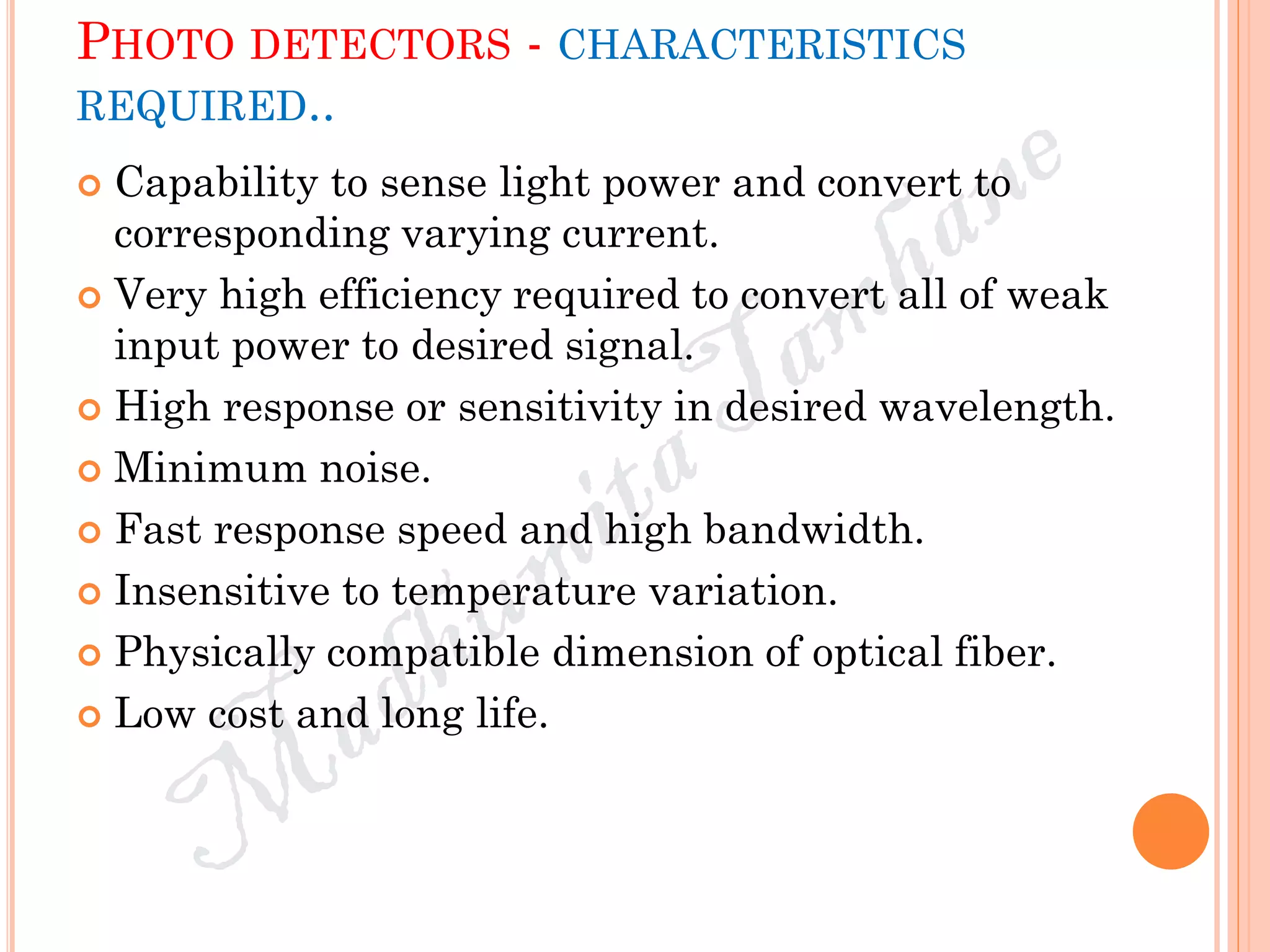 PHOTO DETECTORS - CHARACTERISTICS
REQUIRED..
 Capability to sense light power and convert to
corresponding varying current.
 Very high efficiency required to convert all of weak
input power to desired signal.
 High response or sensitivity in desired wavelength.
 Minimum noise.
 Fast response speed and high bandwidth.
 Insensitive to temperature variation.
 Physically compatible dimension of optical fiber.
 Low cost and long life.
 