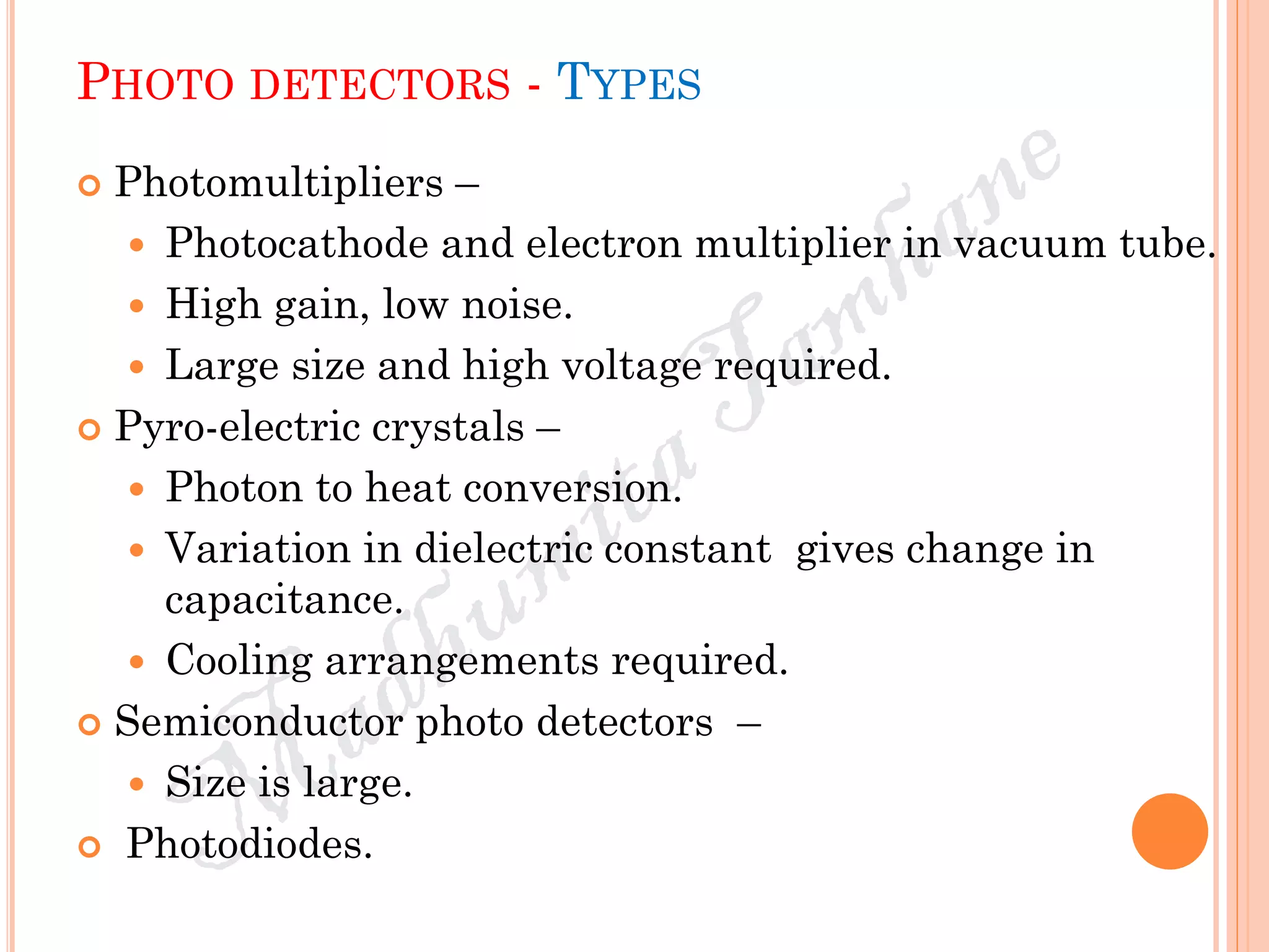 PHOTO DETECTORS - TYPES
 Photomultipliers –
 Photocathode and electron multiplier in vacuum tube.
 High gain, low noise.
 Large size and high voltage required.
 Pyro-electric crystals –
 Photon to heat conversion.
 Variation in dielectric constant gives change in
capacitance.
 Cooling arrangements required.
 Semiconductor photo detectors –
 Size is large.
 Photodiodes.
 