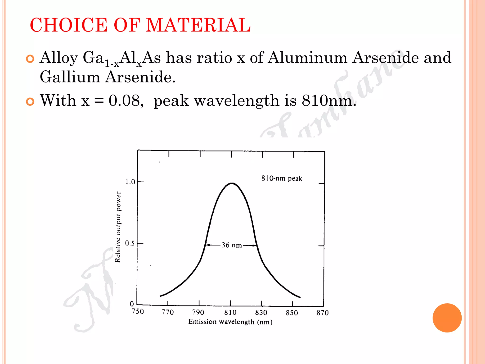 CHOICE OF MATERIAL
 Alloy Ga1-xAlxAs has ratio x of Aluminum Arsenide and
Gallium Arsenide.
 With x = 0.08, peak wavelength is 810nm.
 