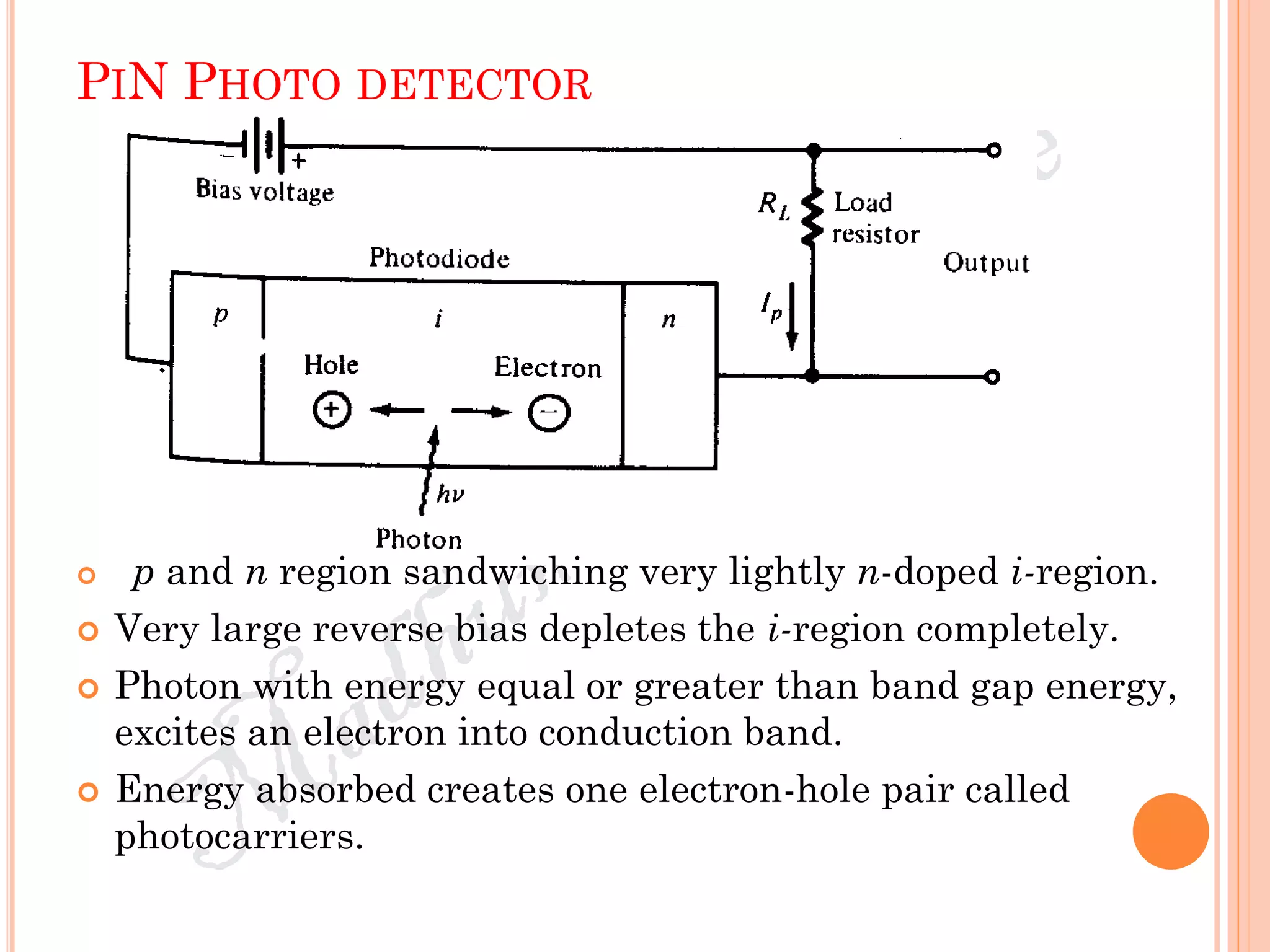 PIN PHOTO DETECTOR
 p and n region sandwiching very lightly n-doped i-region.
 Very large reverse bias depletes the i-region completely.
 Photon with energy equal or greater than band gap energy,
excites an electron into conduction band.
 Energy absorbed creates one electron-hole pair called
photocarriers.
 