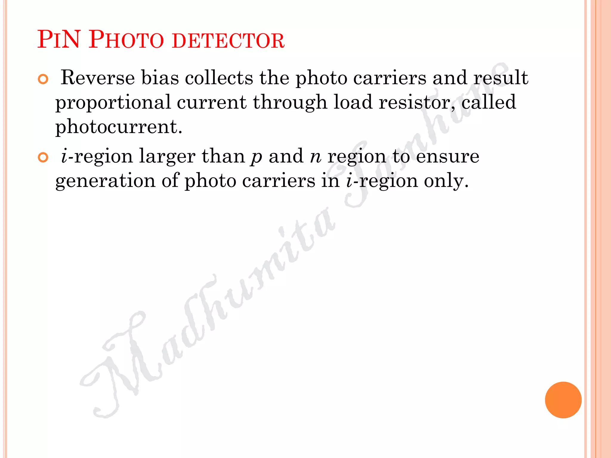 PIN PHOTO DETECTOR
 Reverse bias collects the photo carriers and result
proportional current through load resistor, called
photocurrent.
 i-region larger than p and n region to ensure
generation of photo carriers in i-region only.
 