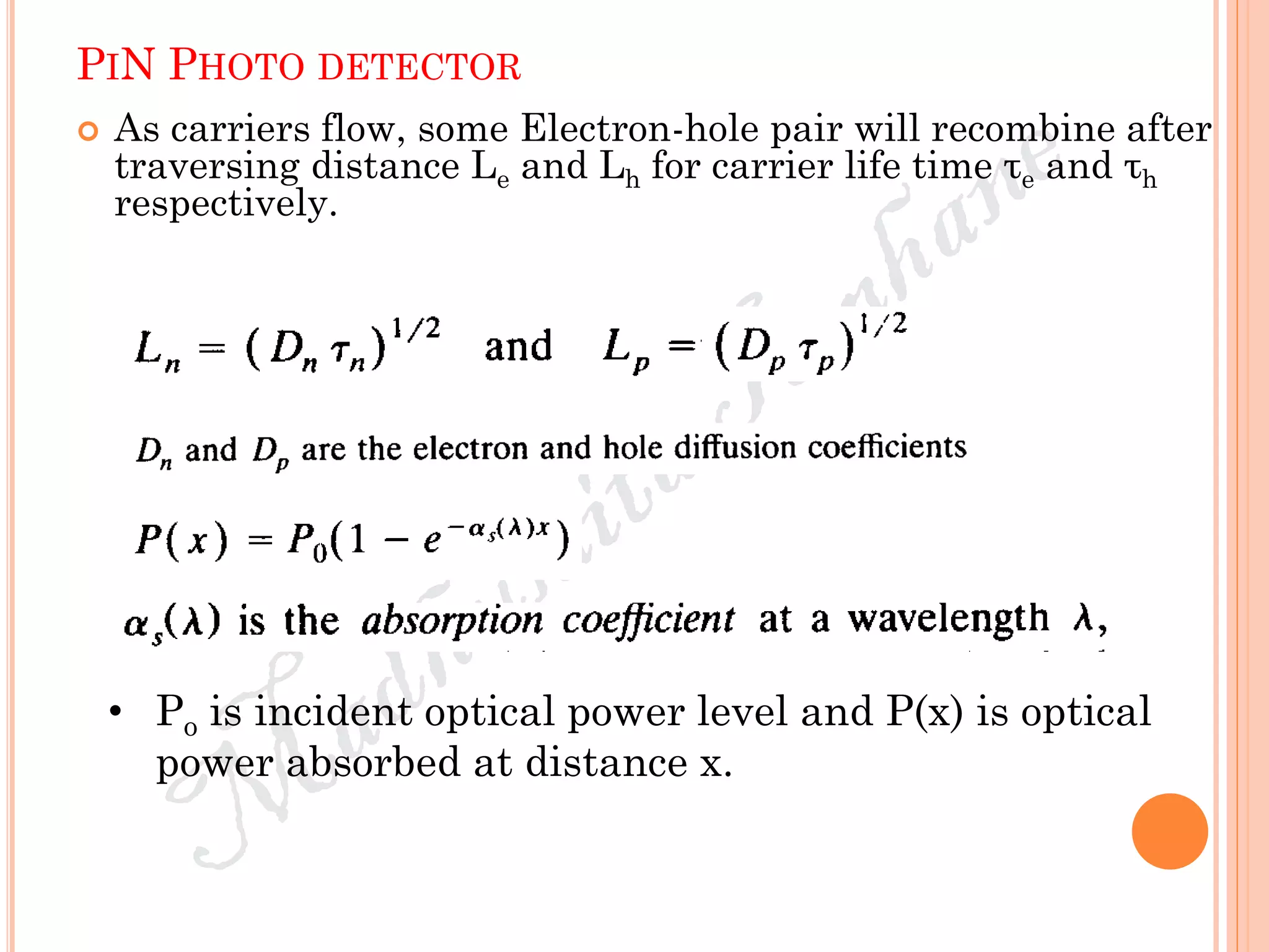 PIN PHOTO DETECTOR
 As carriers flow, some Electron-hole pair will recombine after
traversing distance Le and Lh for carrier life time τe and τh
respectively.
• Po is incident optical power level and P(x) is optical
power absorbed at distance x.
 