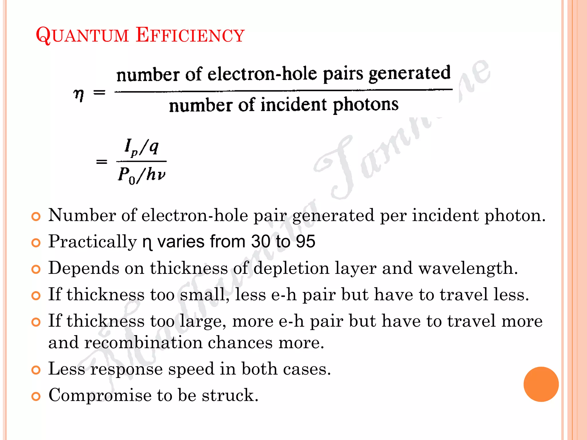 QUANTUM EFFICIENCY
 Number of electron-hole pair generated per incident photon.
 Practically ɳ varies from 30 to 95
 Depends on thickness of depletion layer and wavelength.
 If thickness too small, less e-h pair but have to travel less.
 If thickness too large, more e-h pair but have to travel more
and recombination chances more.
 Less response speed in both cases.
 Compromise to be struck.
 