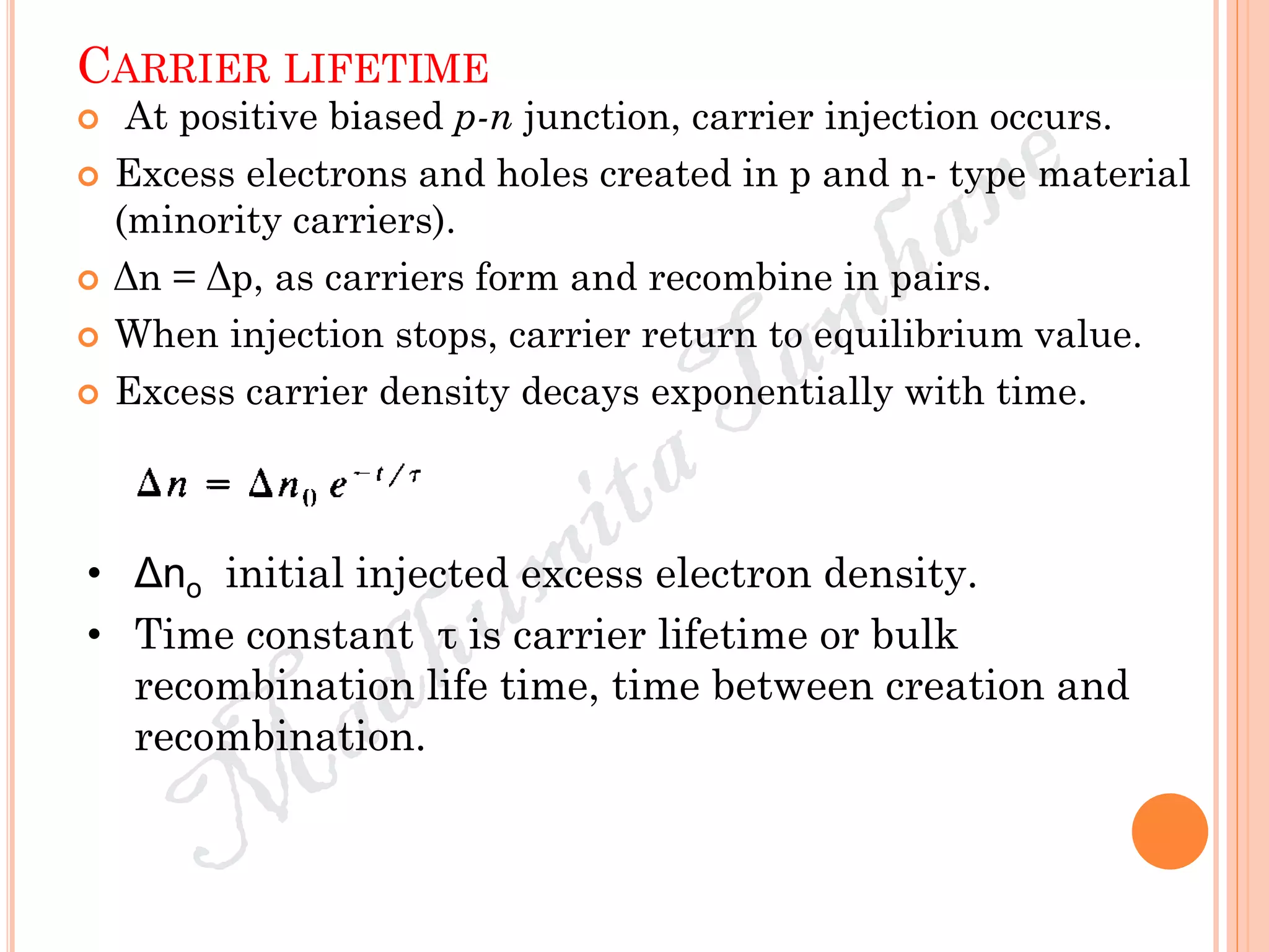 CARRIER LIFETIME
 At positive biased p-n junction, carrier injection occurs.
 Excess electrons and holes created in p and n- type material
(minority carriers).
 Δn = Δp, as carriers form and recombine in pairs.
 When injection stops, carrier return to equilibrium value.
 Excess carrier density decays exponentially with time.
• Δno initial injected excess electron density.
• Time constant τ is carrier lifetime or bulk
recombination life time, time between creation and
recombination.
 