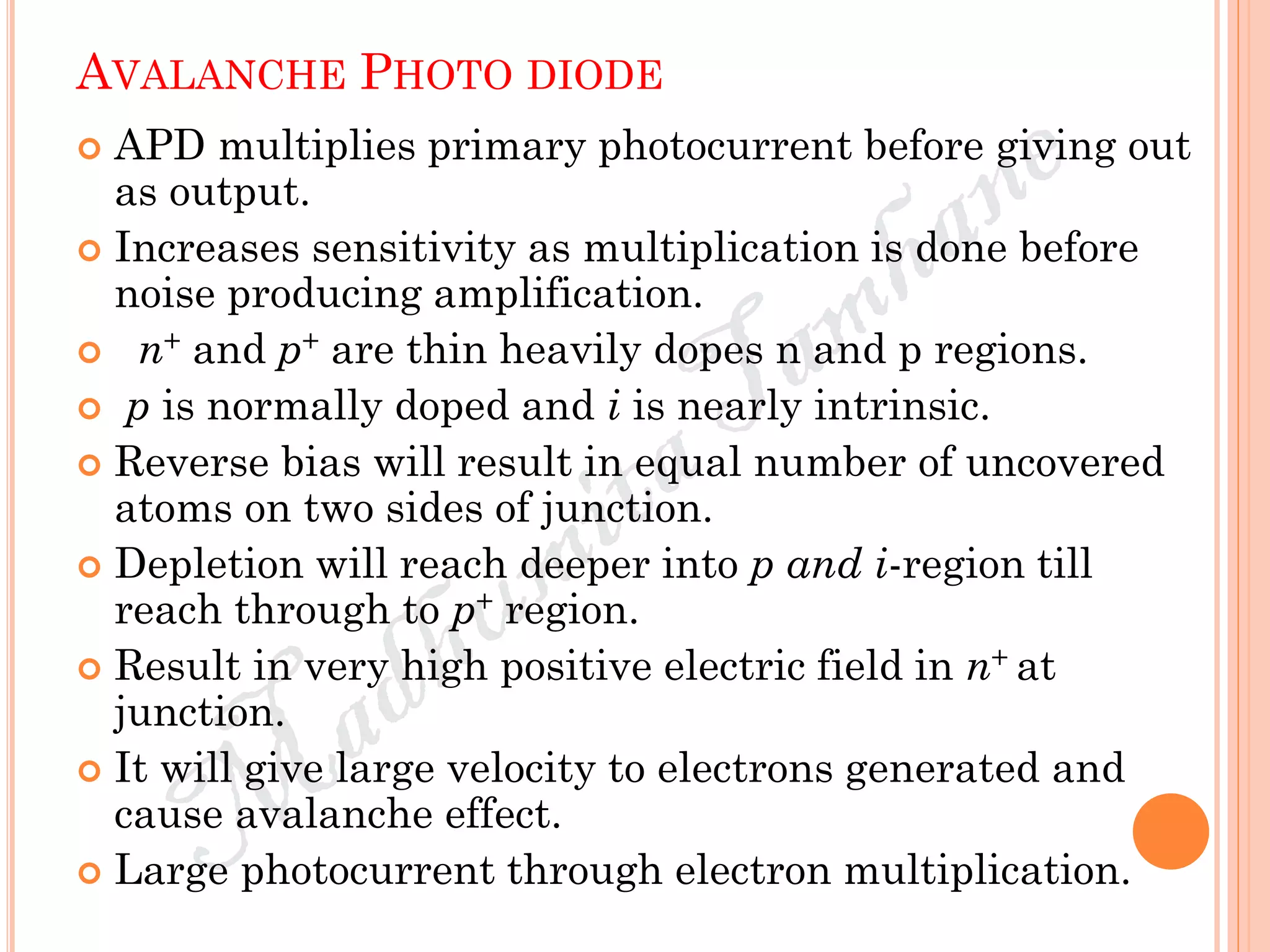 AVALANCHE PHOTO DIODE
 APD multiplies primary photocurrent before giving out
as output.
 Increases sensitivity as multiplication is done before
noise producing amplification.
 n+ and p+ are thin heavily dopes n and p regions.
 p is normally doped and i is nearly intrinsic.
 Reverse bias will result in equal number of uncovered
atoms on two sides of junction.
 Depletion will reach deeper into p and i-region till
reach through to p+ region.
 Result in very high positive electric field in n+ at
junction.
 It will give large velocity to electrons generated and
cause avalanche effect.
 Large photocurrent through electron multiplication.
 