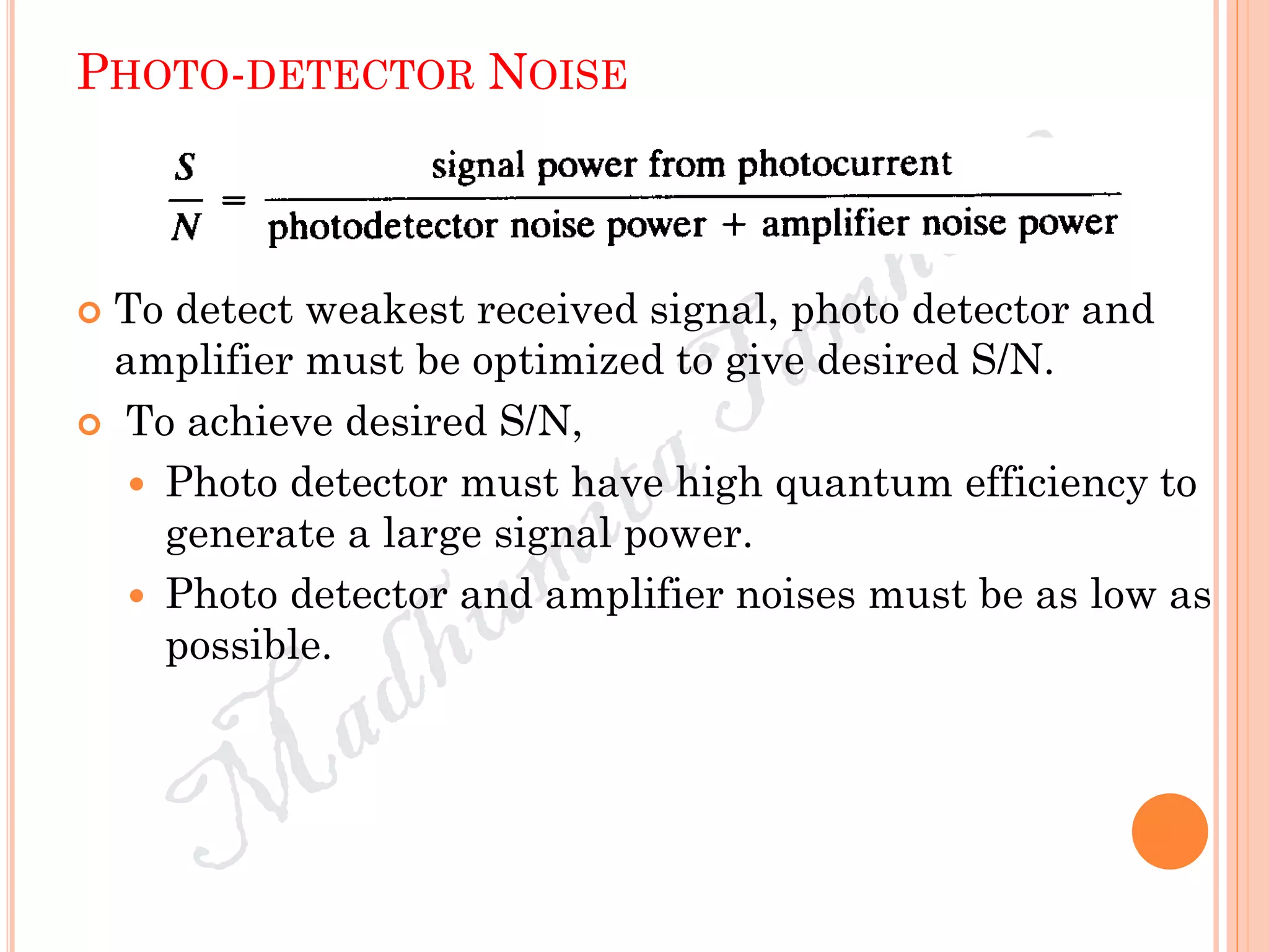 PHOTO-DETECTOR NOISE
 To detect weakest received signal, photo detector and
amplifier must be optimized to give desired S/N.
 To achieve desired S/N,
 Photo detector must have high quantum efficiency to
generate a large signal power.
 Photo detector and amplifier noises must be as low as
possible.
 