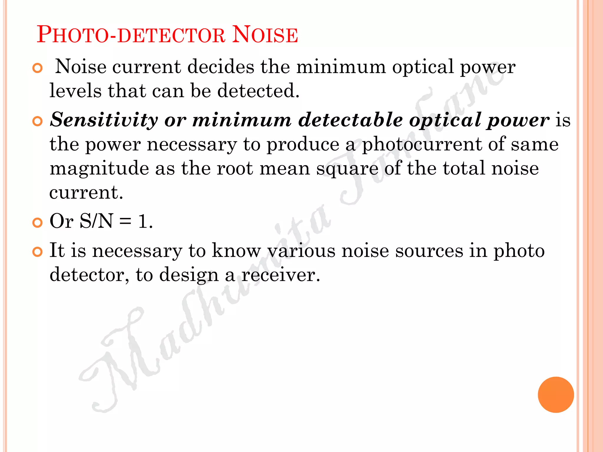 PHOTO-DETECTOR NOISE
 Noise current decides the minimum optical power
levels that can be detected.
 Sensitivity or minimum detectable optical power is
the power necessary to produce a photocurrent of same
magnitude as the root mean square of the total noise
current.
 Or S/N = 1.
 It is necessary to know various noise sources in photo
detector, to design a receiver.
 