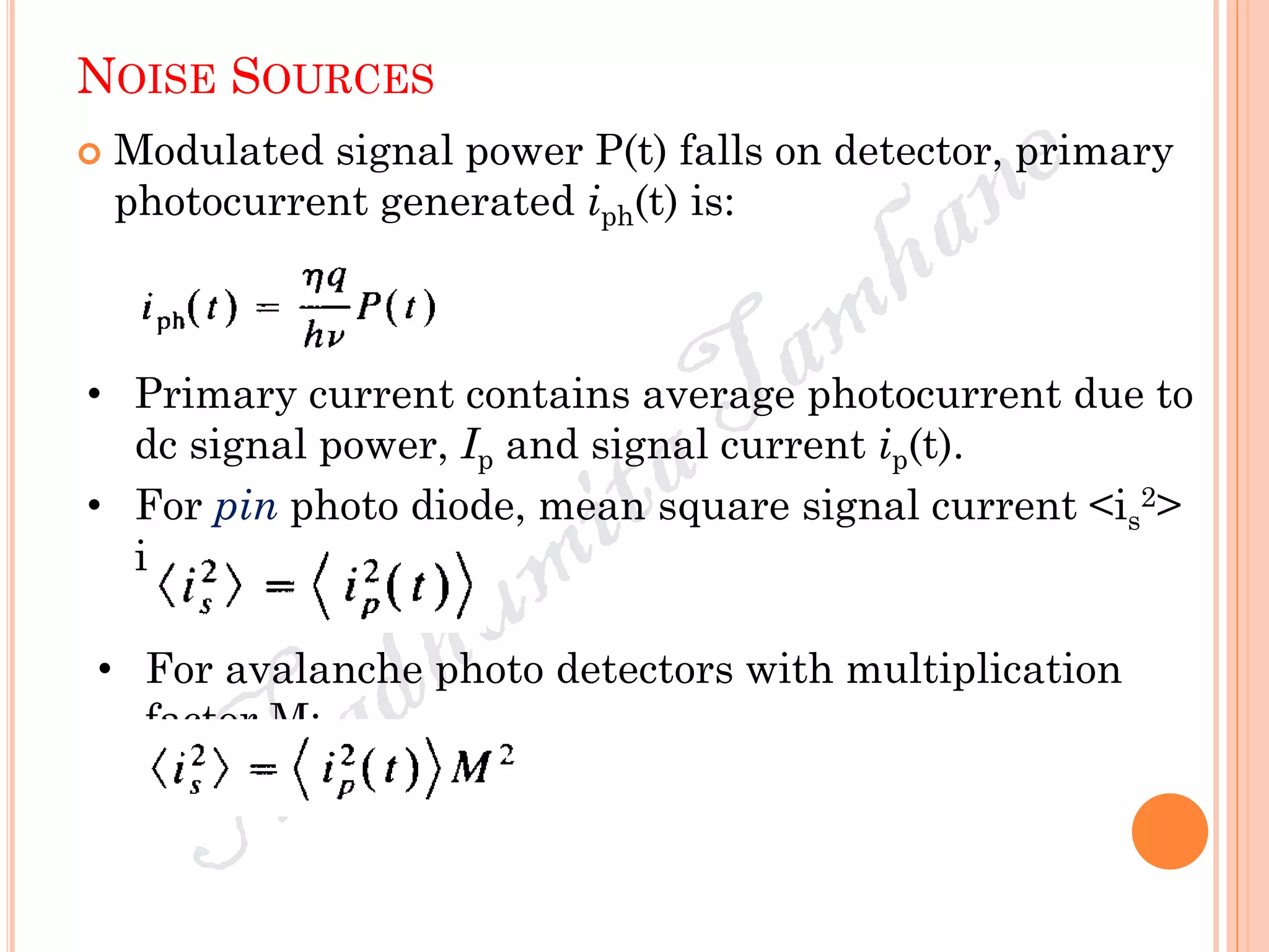 NOISE SOURCES
 Modulated signal power P(t) falls on detector, primary
photocurrent generated iph(t) is:
• Primary current contains average photocurrent due to
dc signal power, Ip and signal current ip(t).
• For pin photo diode, mean square signal current <is
2>
is:
• For avalanche photo detectors with multiplication
factor M:
 
