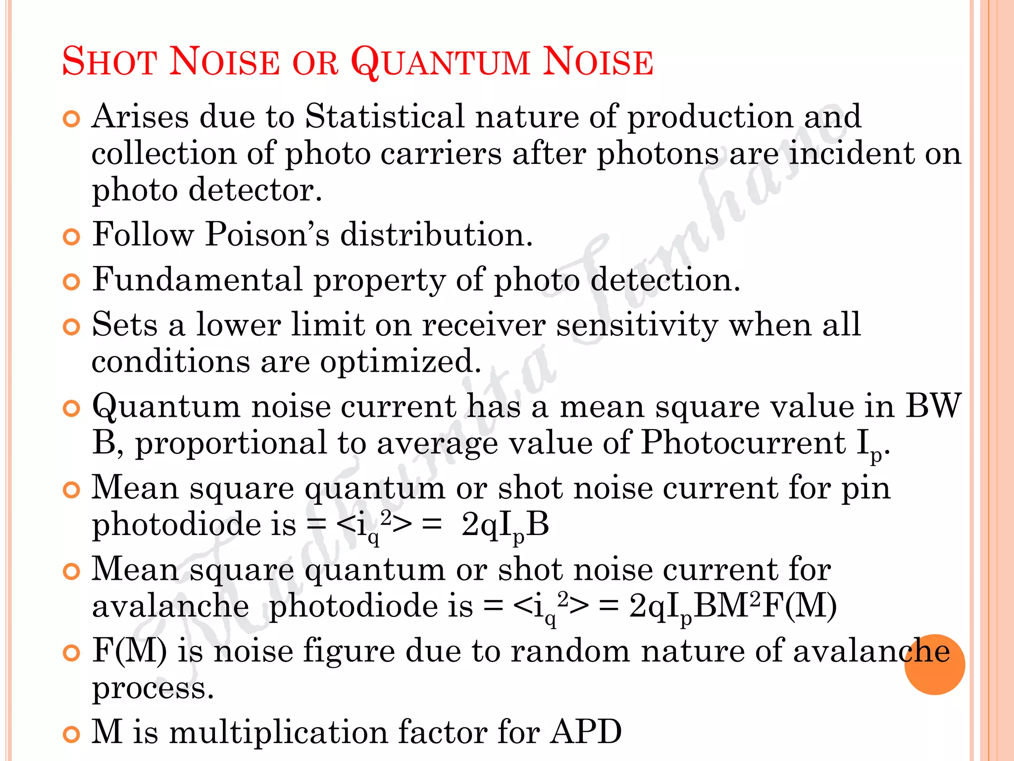 SHOT NOISE OR QUANTUM NOISE
 Arises due to Statistical nature of production and
collection of photo carriers after photons are incident on
photo detector.
 Follow Poison’s distribution.
 Fundamental property of photo detection.
 Sets a lower limit on receiver sensitivity when all
conditions are optimized.
 Quantum noise current has a mean square value in BW
B, proportional to average value of Photocurrent Ip.
 Mean square quantum or shot noise current for pin
photodiode is = <iq
2> = 2qIpB
 Mean square quantum or shot noise current for
avalanche photodiode is = <iq
2> = 2qIpBM2F(M)
 F(M) is noise figure due to random nature of avalanche
process.
 M is multiplication factor for APD
 