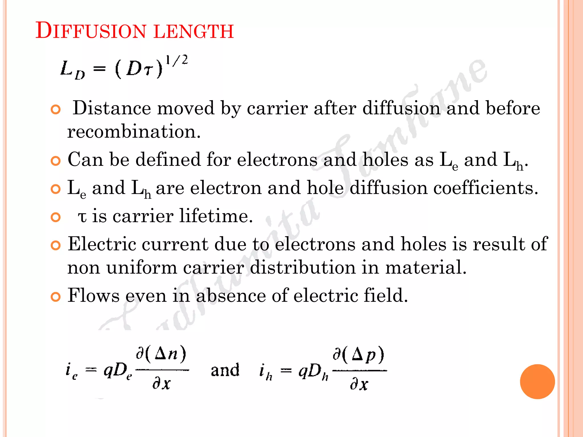DIFFUSION LENGTH
 Distance moved by carrier after diffusion and before
recombination.
 Can be defined for electrons and holes as Le and Lh.
 Le and Lh are electron and hole diffusion coefficients.
 τ is carrier lifetime.
 Electric current due to electrons and holes is result of
non uniform carrier distribution in material.
 Flows even in absence of electric field.
 