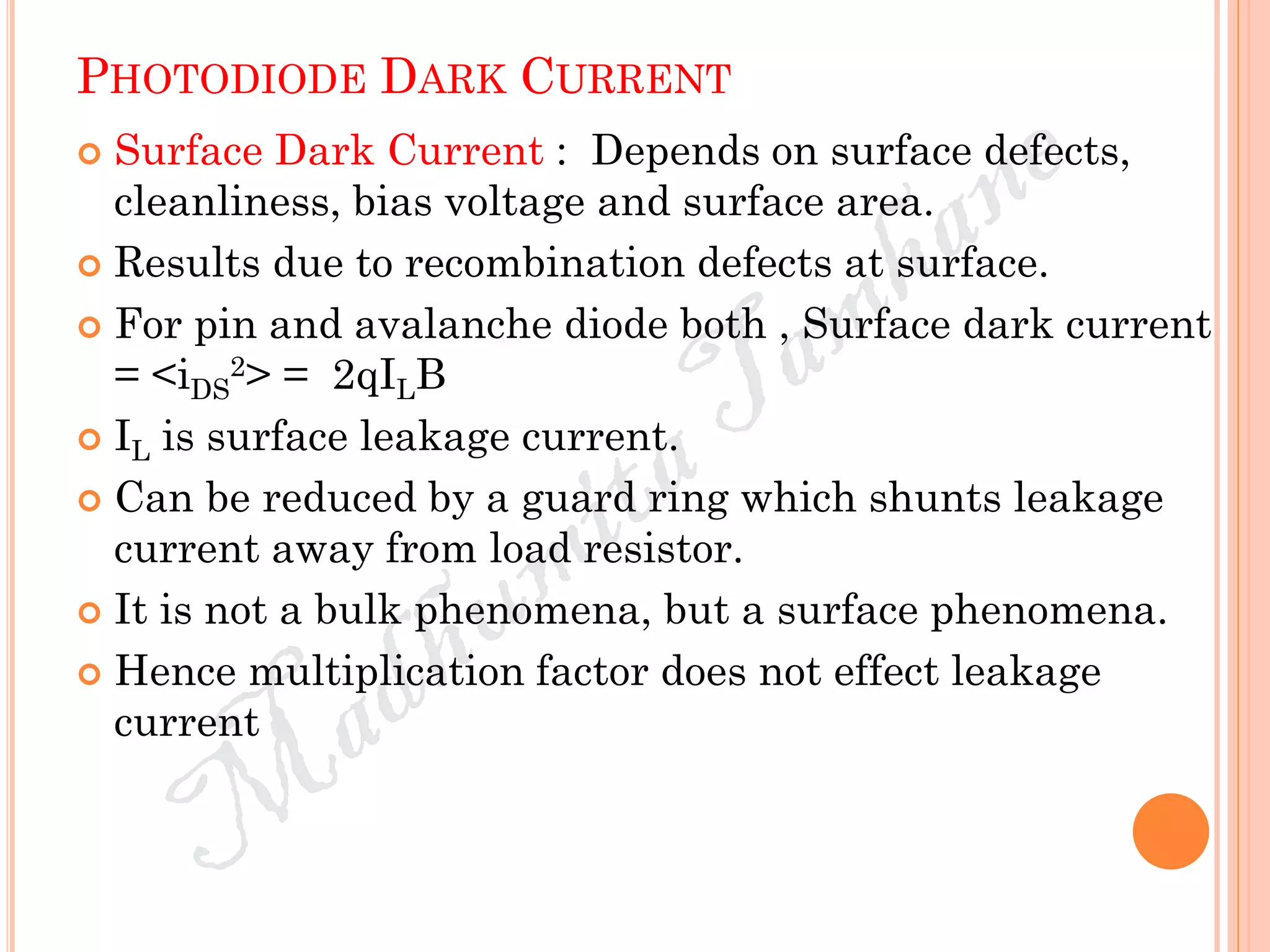 PHOTODIODE DARK CURRENT
 Surface Dark Current : Depends on surface defects,
cleanliness, bias voltage and surface area.
 Results due to recombination defects at surface.
 For pin and avalanche diode both , Surface dark current
= <iDS
2> = 2qILB
 IL is surface leakage current.
 Can be reduced by a guard ring which shunts leakage
current away from load resistor.
 It is not a bulk phenomena, but a surface phenomena.
 Hence multiplication factor does not effect leakage
current
 