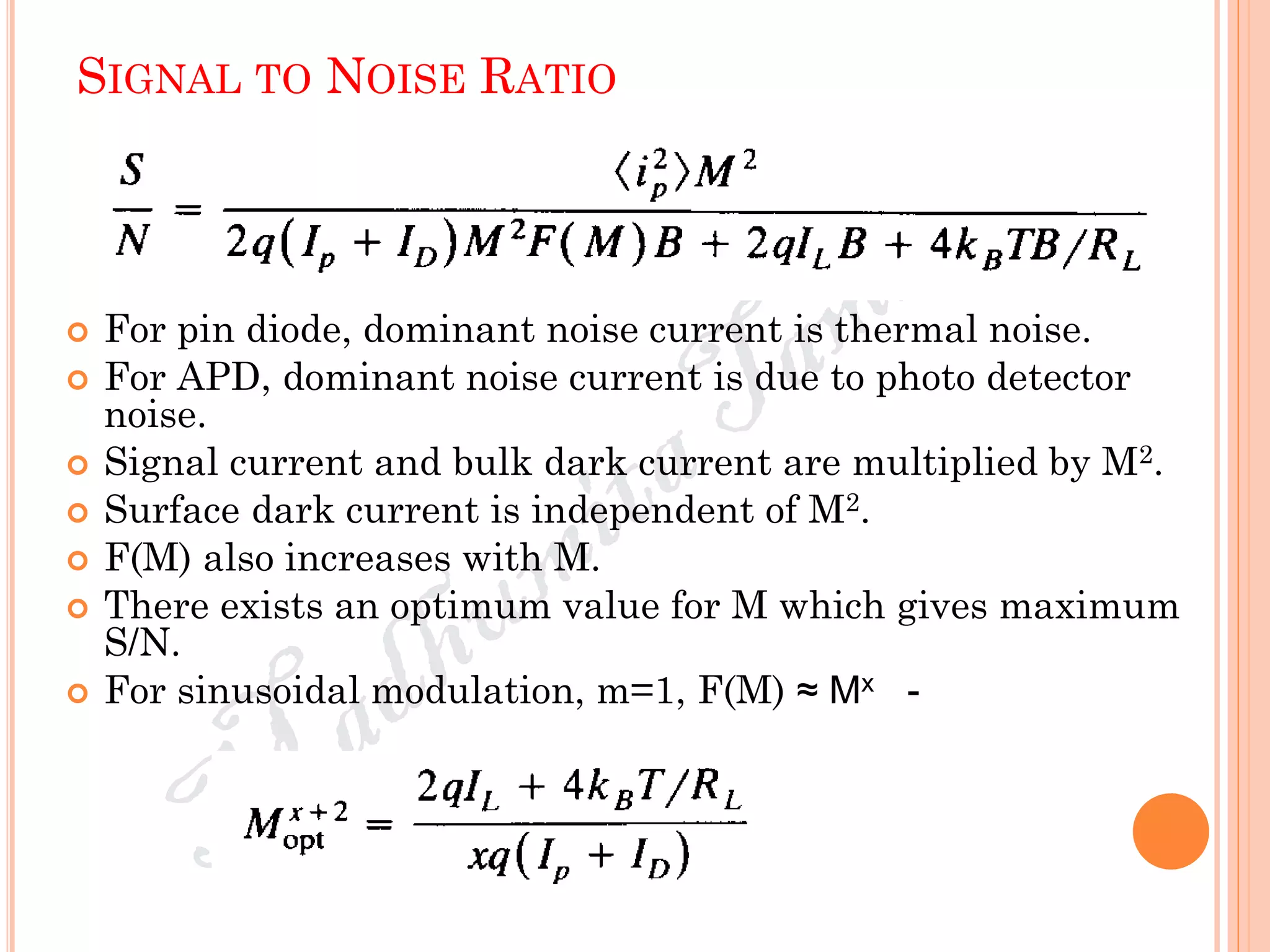 SIGNAL TO NOISE RATIO
 For pin diode, dominant noise current is thermal noise.
 For APD, dominant noise current is due to photo detector
noise.
 Signal current and bulk dark current are multiplied by M2.
 Surface dark current is independent of M2.
 F(M) also increases with M.
 There exists an optimum value for M which gives maximum
S/N.
 For sinusoidal modulation, m=1, F(M) ≈ Mx -
 