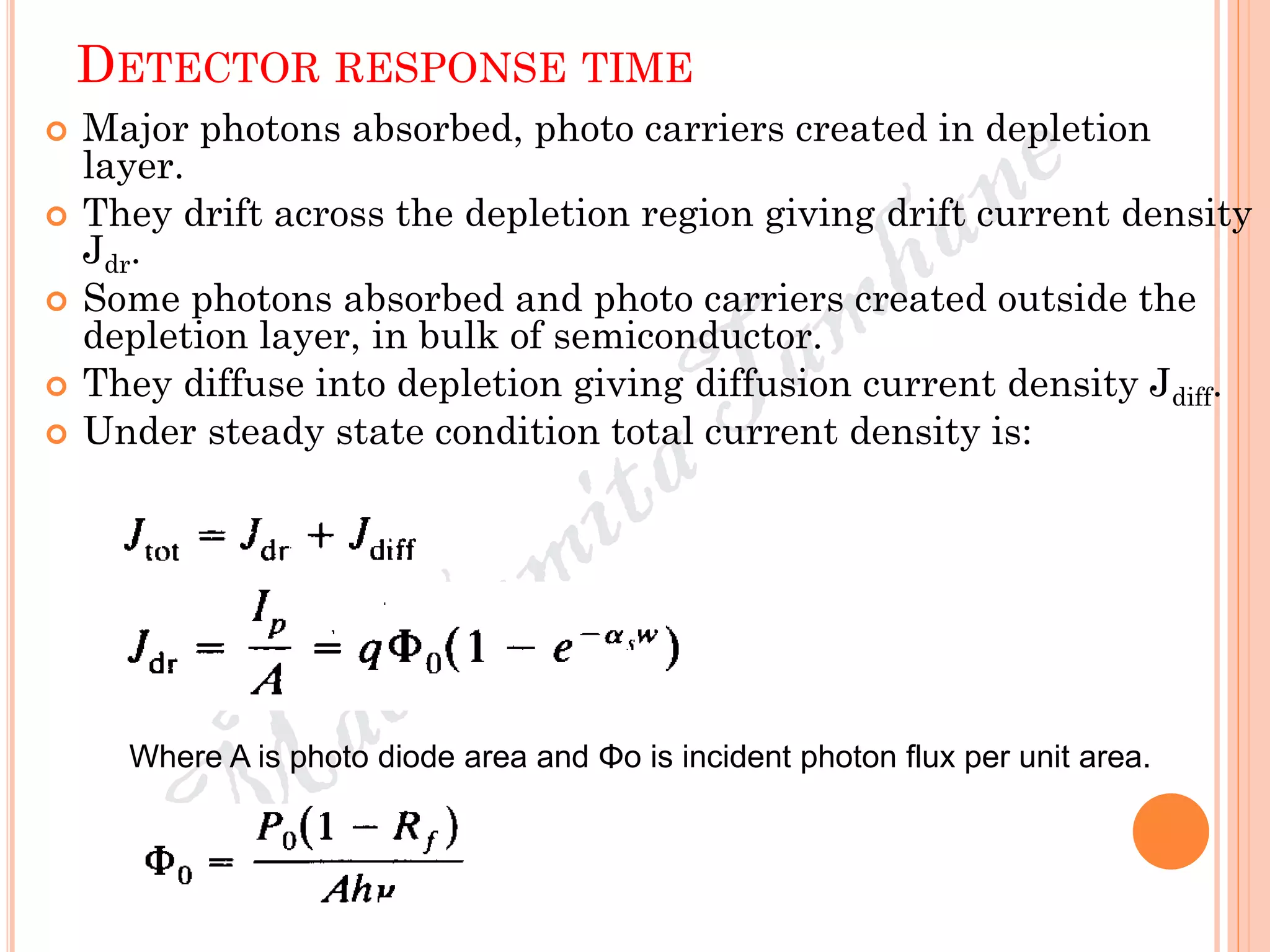 DETECTOR RESPONSE TIME
 Major photons absorbed, photo carriers created in depletion
layer.
 They drift across the depletion region giving drift current density
Jdr.
 Some photons absorbed and photo carriers created outside the
depletion layer, in bulk of semiconductor.
 They diffuse into depletion giving diffusion current density Jdiff.
 Under steady state condition total current density is:
Where A is photo diode area and Φo is incident photon flux per unit area.
 