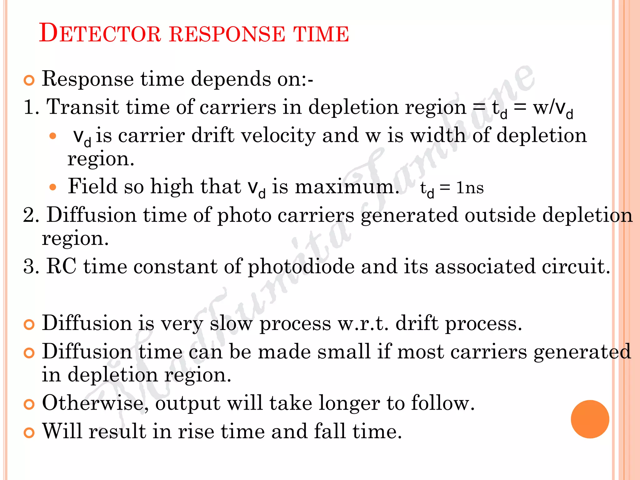 DETECTOR RESPONSE TIME
 Response time depends on:-
1. Transit time of carriers in depletion region = td = w/vd
 vd is carrier drift velocity and w is width of depletion
region.
 Field so high that vd is maximum. td = 1ns
2. Diffusion time of photo carriers generated outside depletion
region.
3. RC time constant of photodiode and its associated circuit.
 Diffusion is very slow process w.r.t. drift process.
 Diffusion time can be made small if most carriers generated
in depletion region.
 Otherwise, output will take longer to follow.
 Will result in rise time and fall time.
 