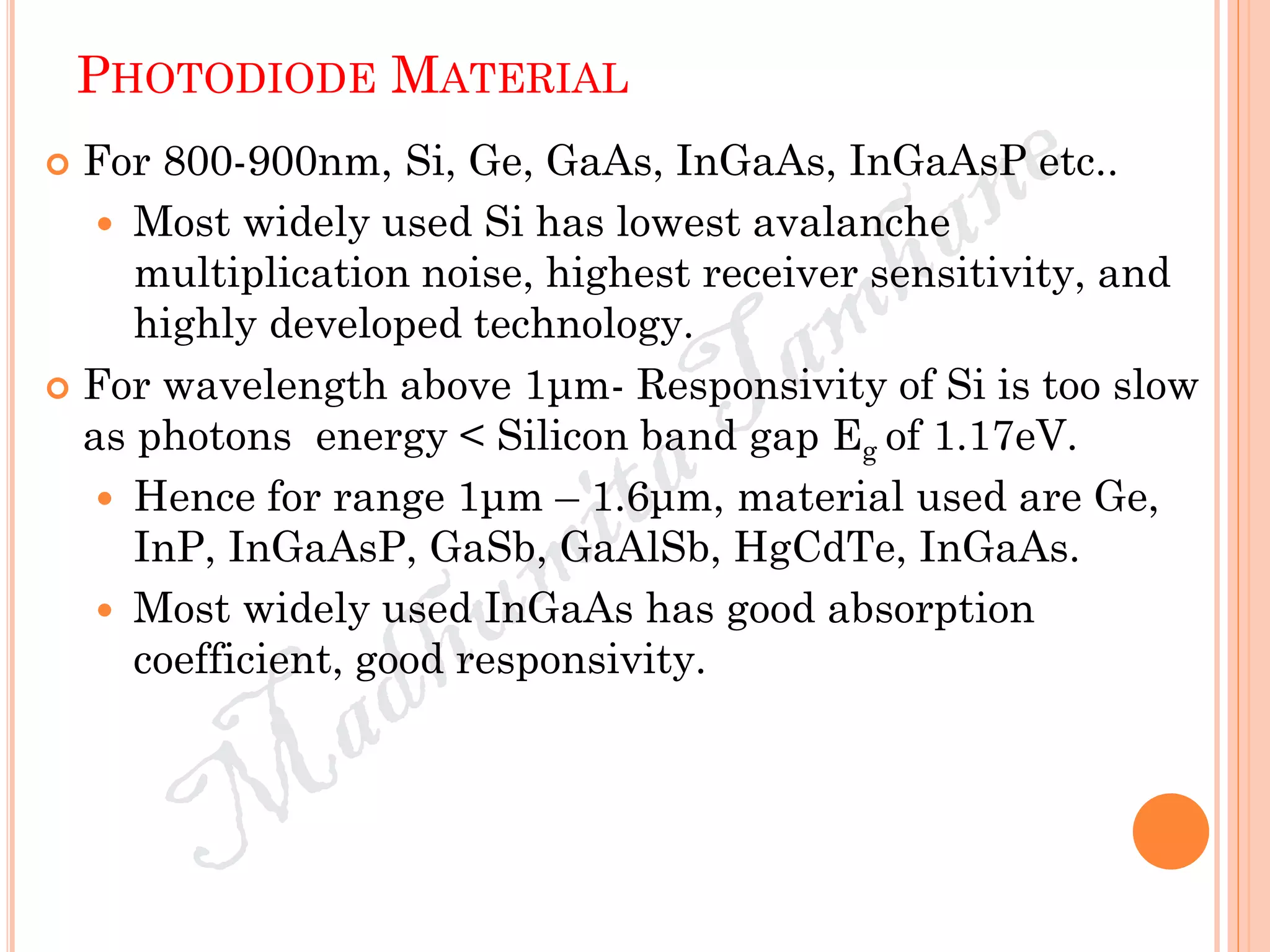 PHOTODIODE MATERIAL
 For 800-900nm, Si, Ge, GaAs, InGaAs, InGaAsP etc..
 Most widely used Si has lowest avalanche
multiplication noise, highest receiver sensitivity, and
highly developed technology.
 For wavelength above 1μm- Responsivity of Si is too slow
as photons energy < Silicon band gap Eg of 1.17eV.
 Hence for range 1μm – 1.6μm, material used are Ge,
InP, InGaAsP, GaSb, GaAlSb, HgCdTe, InGaAs.
 Most widely used InGaAs has good absorption
coefficient, good responsivity.
 