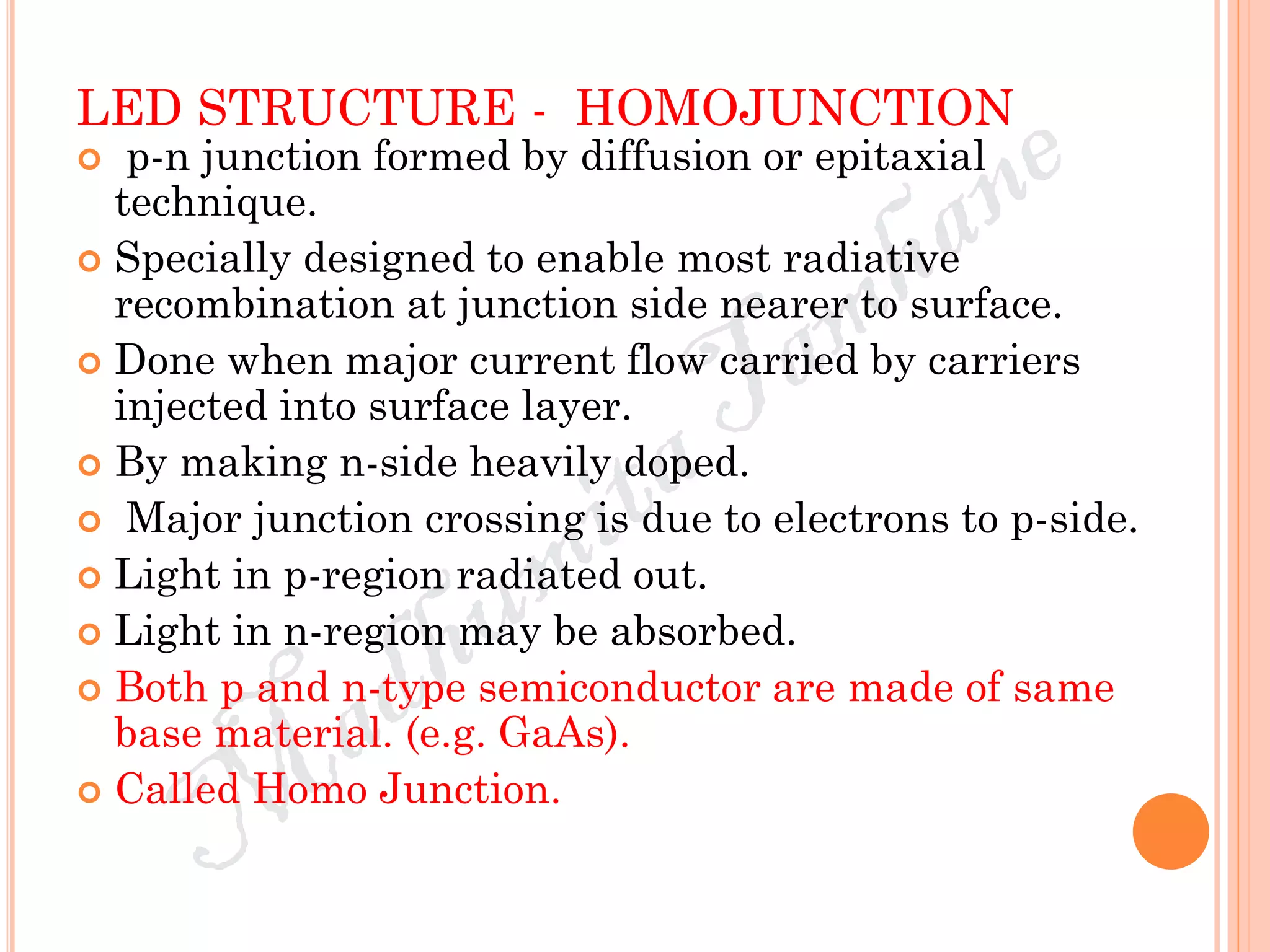 LED STRUCTURE - HOMOJUNCTION
 p-n junction formed by diffusion or epitaxial
technique.
 Specially designed to enable most radiative
recombination at junction side nearer to surface.
 Done when major current flow carried by carriers
injected into surface layer.
 By making n-side heavily doped.
 Major junction crossing is due to electrons to p-side.
 Light in p-region radiated out.
 Light in n-region may be absorbed.
 Both p and n-type semiconductor are made of same
base material. (e.g. GaAs).
 Called Homo Junction.
 