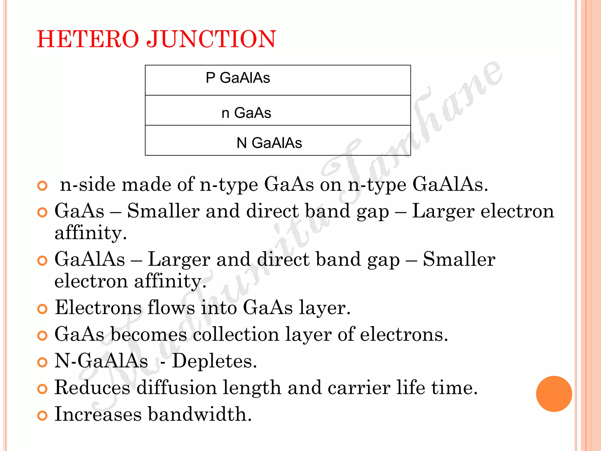 HETERO JUNCTION
 n-side made of n-type GaAs on n-type GaAlAs.
 GaAs – Smaller and direct band gap – Larger electron
affinity.
 GaAlAs – Larger and direct band gap – Smaller
electron affinity.
 Electrons flows into GaAs layer.
 GaAs becomes collection layer of electrons.
 N-GaAlAs - Depletes.
 Reduces diffusion length and carrier life time.
 Increases bandwidth.
P GaAlAs
N GaAlAs
n GaAs
 