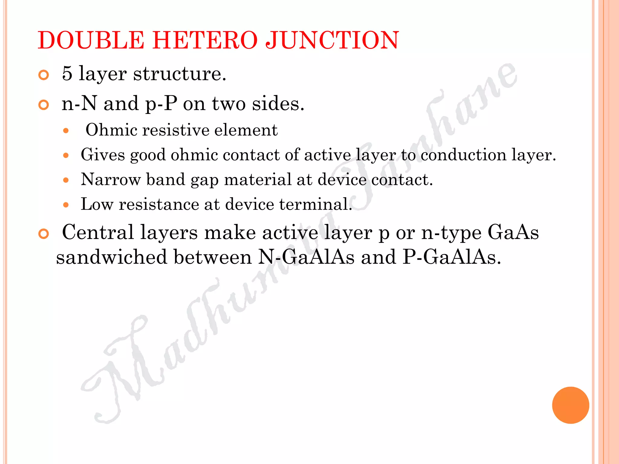 DOUBLE HETERO JUNCTION
 5 layer structure.
 n-N and p-P on two sides.
 Ohmic resistive element
 Gives good ohmic contact of active layer to conduction layer.
 Narrow band gap material at device contact.
 Low resistance at device terminal.
 Central layers make active layer p or n-type GaAs
sandwiched between N-GaAlAs and P-GaAlAs.
 