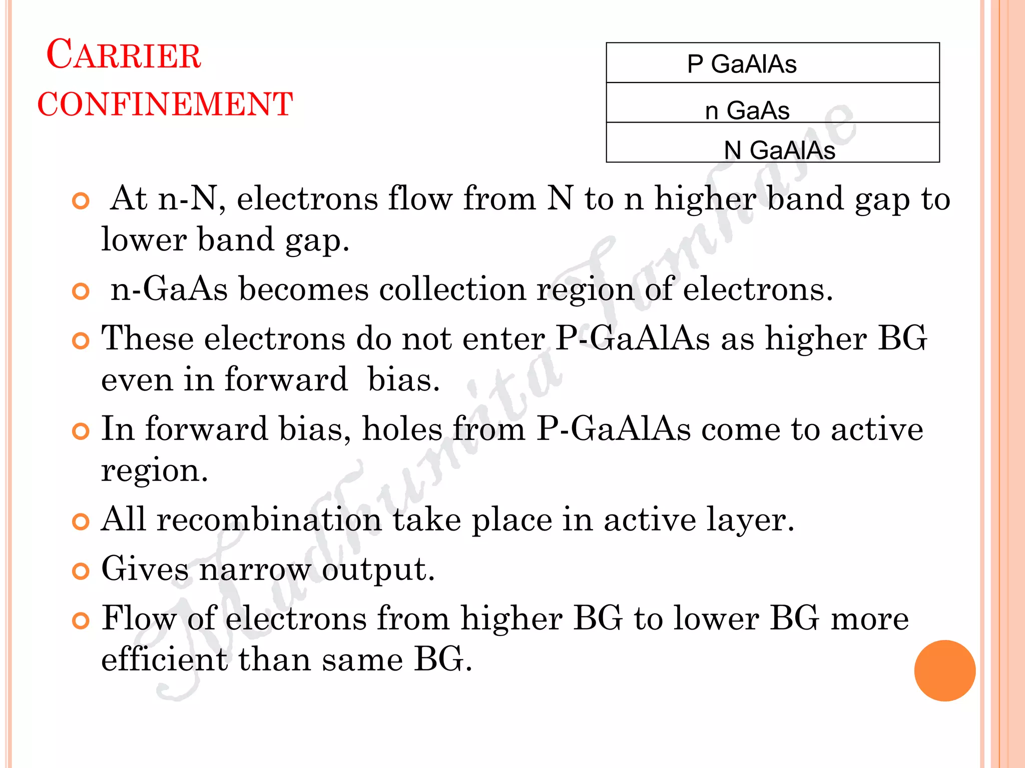 CARRIER
CONFINEMENT
 At n-N, electrons flow from N to n higher band gap to
lower band gap.
 n-GaAs becomes collection region of electrons.
 These electrons do not enter P-GaAlAs as higher BG
even in forward bias.
 In forward bias, holes from P-GaAlAs come to active
region.
 All recombination take place in active layer.
 Gives narrow output.
 Flow of electrons from higher BG to lower BG more
efficient than same BG.
P GaAlAs
N GaAlAs
n GaAs
 
