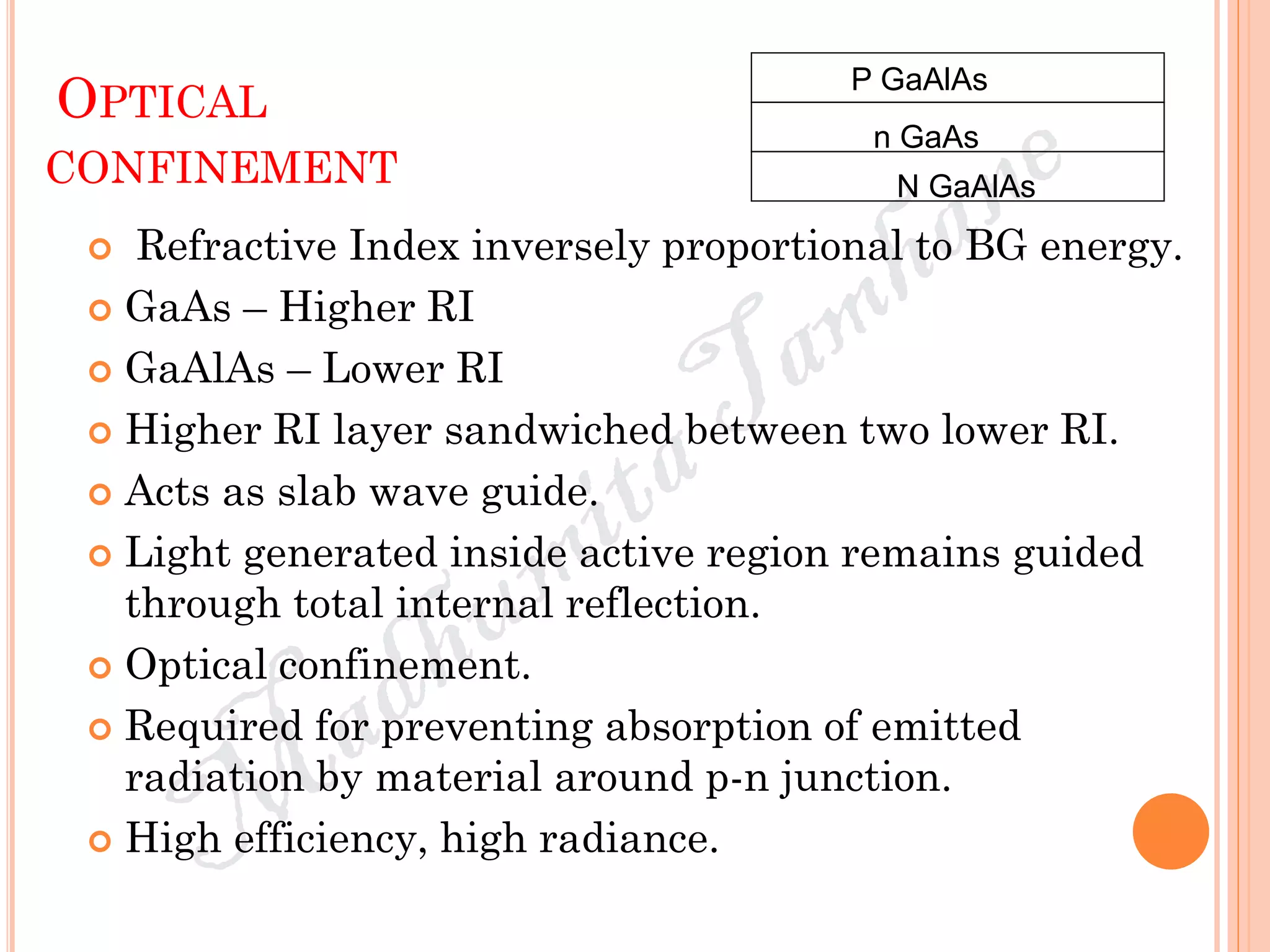 OPTICAL
CONFINEMENT
 Refractive Index inversely proportional to BG energy.
 GaAs – Higher RI
 GaAlAs – Lower RI
 Higher RI layer sandwiched between two lower RI.
 Acts as slab wave guide.
 Light generated inside active region remains guided
through total internal reflection.
 Optical confinement.
 Required for preventing absorption of emitted
radiation by material around p-n junction.
 High efficiency, high radiance.
P GaAlAs
N GaAlAs
n GaAs
 