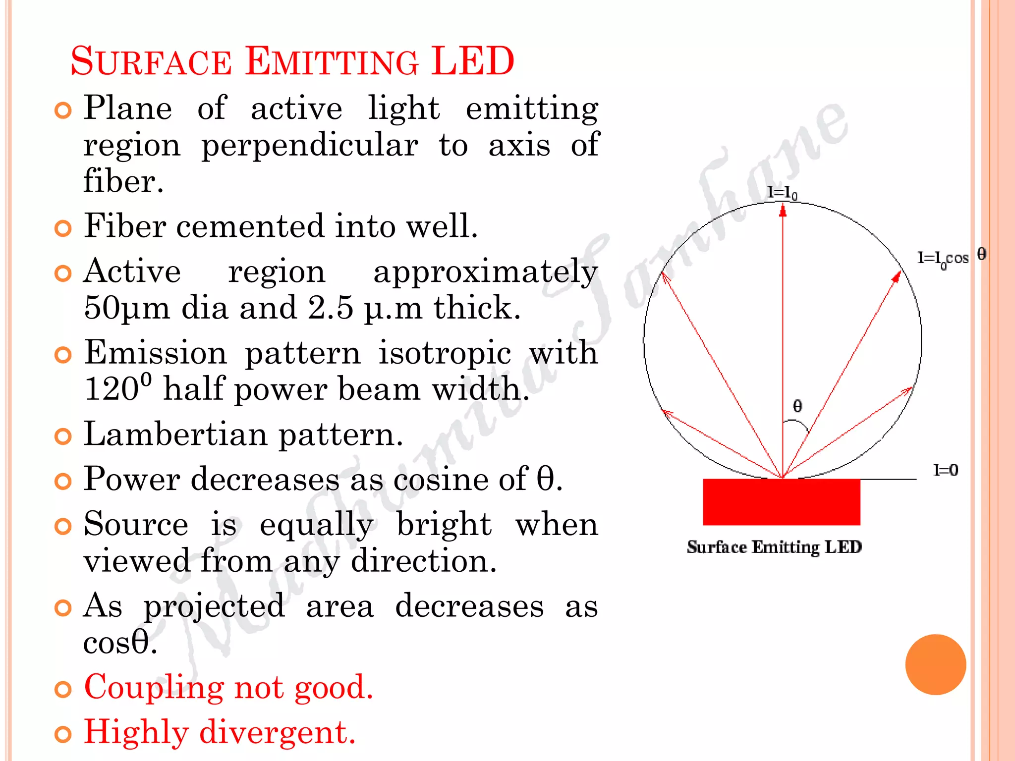 SURFACE EMITTING LED
 Plane of active light emitting
region perpendicular to axis of
fiber.
 Fiber cemented into well.
 Active region approximately
50μm dia and 2.5 μ.m thick.
 Emission pattern isotropic with
120⁰ half power beam width.
 Lambertian pattern.
 Power decreases as cosine of θ.
 Source is equally bright when
viewed from any direction.
 As projected area decreases as
cosθ.
 Coupling not good.
 Highly divergent.
 