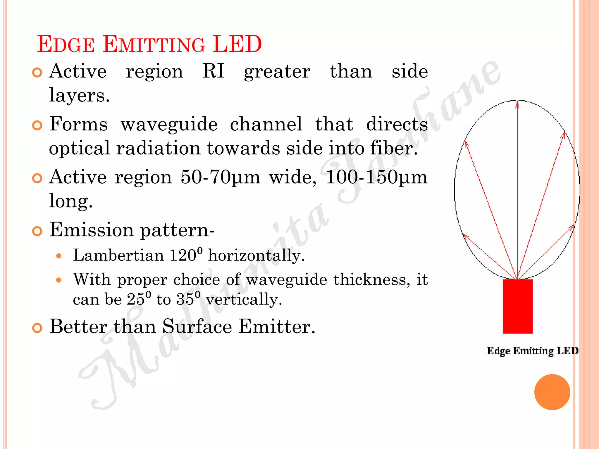 EDGE EMITTING LED
 Active region RI greater than side
layers.
 Forms waveguide channel that directs
optical radiation towards side into fiber.
 Active region 50-70μm wide, 100-150μm
long.
 Emission pattern-
 Lambertian 120⁰ horizontally.
 With proper choice of waveguide thickness, it
can be 25⁰ to 35⁰ vertically.
 Better than Surface Emitter.
 