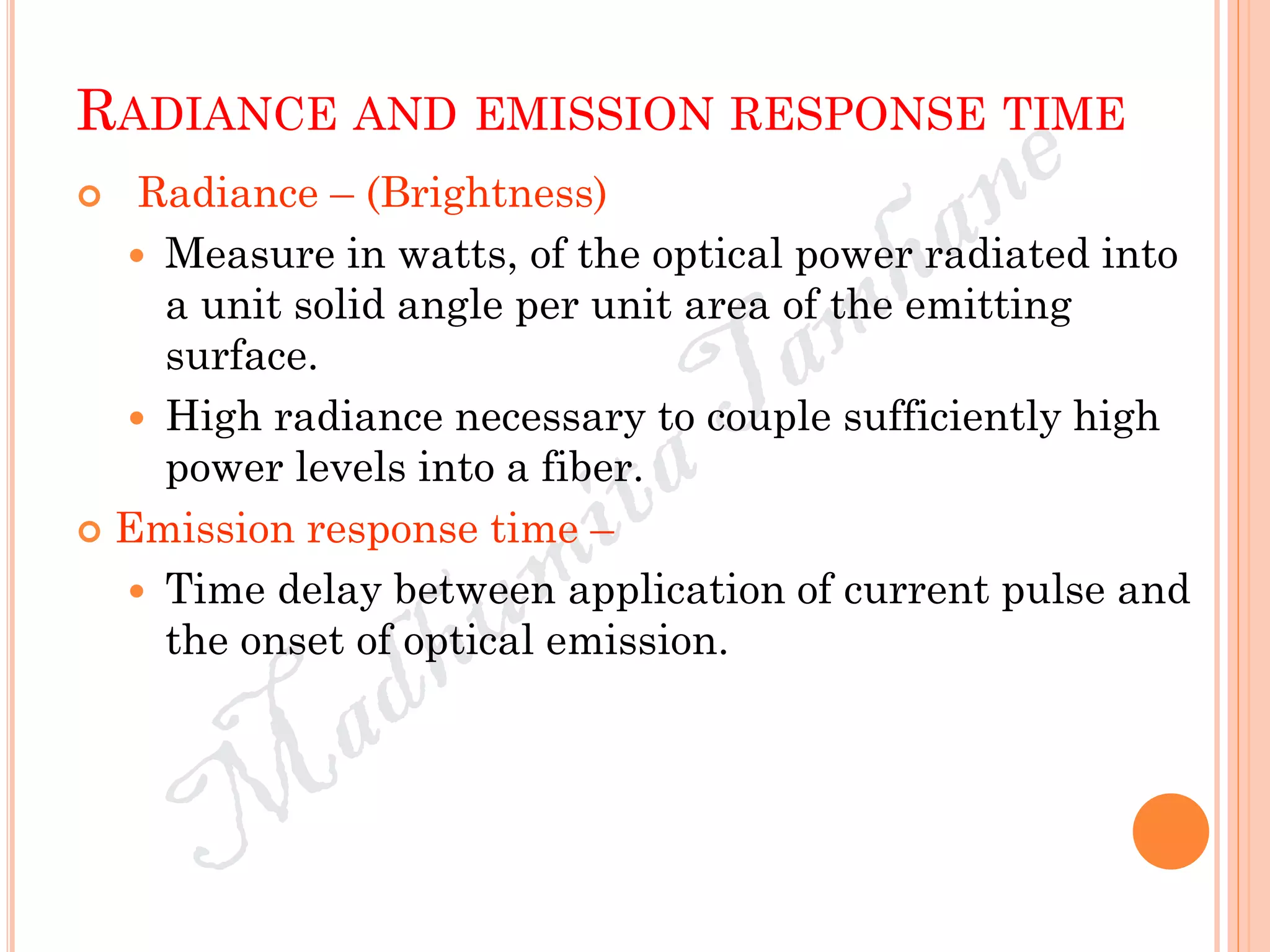 RADIANCE AND EMISSION RESPONSE TIME
 Radiance – (Brightness)
 Measure in watts, of the optical power radiated into
a unit solid angle per unit area of the emitting
surface.
 High radiance necessary to couple sufficiently high
power levels into a fiber.
 Emission response time –
 Time delay between application of current pulse and
the onset of optical emission.
 