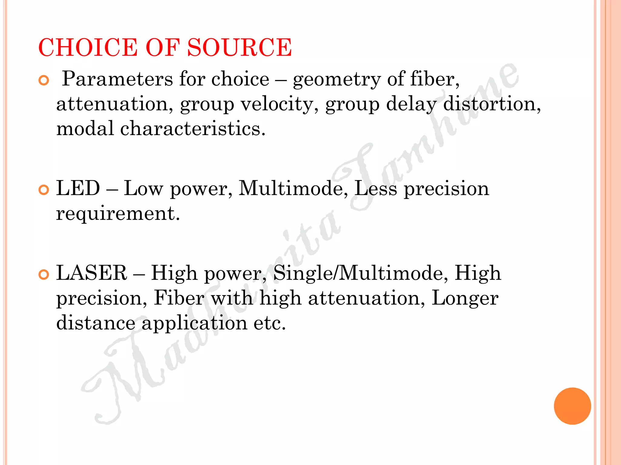 CHOICE OF SOURCE
 Parameters for choice – geometry of fiber,
attenuation, group velocity, group delay distortion,
modal characteristics.
 LED – Low power, Multimode, Less precision
requirement.
 LASER – High power, Single/Multimode, High
precision, Fiber with high attenuation, Longer
distance application etc.
 