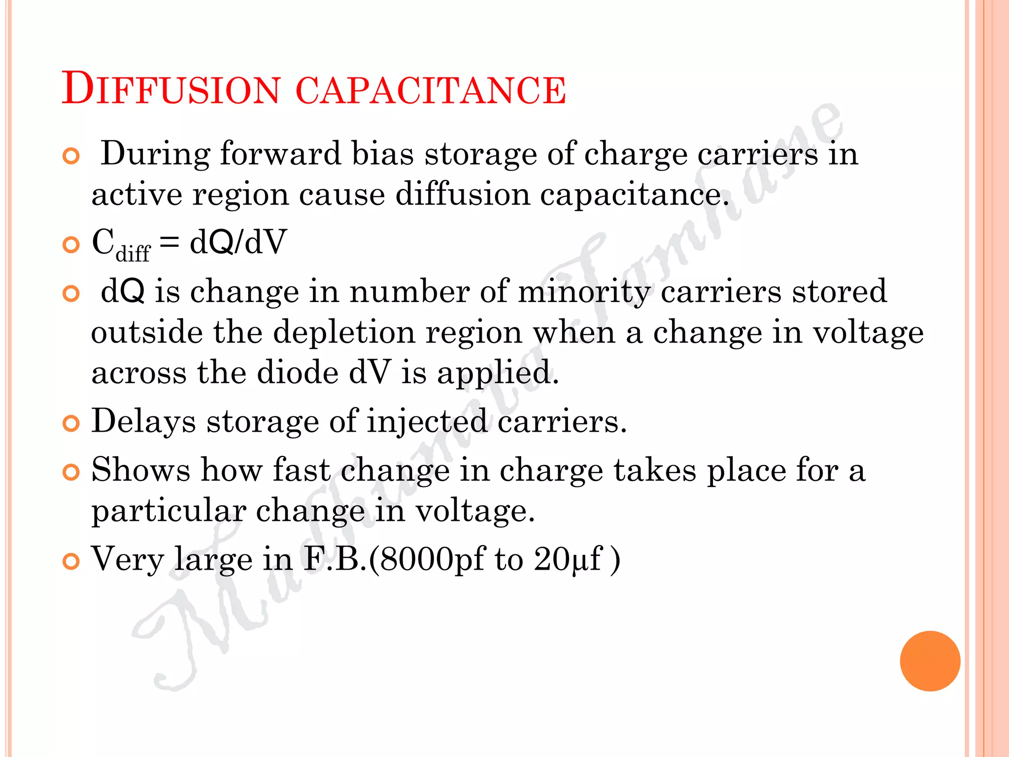 DIFFUSION CAPACITANCE
 During forward bias storage of charge carriers in
active region cause diffusion capacitance.
 Cdiff = dQ/dV
 dQ is change in number of minority carriers stored
outside the depletion region when a change in voltage
across the diode dV is applied.
 Delays storage of injected carriers.
 Shows how fast change in charge takes place for a
particular change in voltage.
 Very large in F.B.(8000pf to 20µf )
 