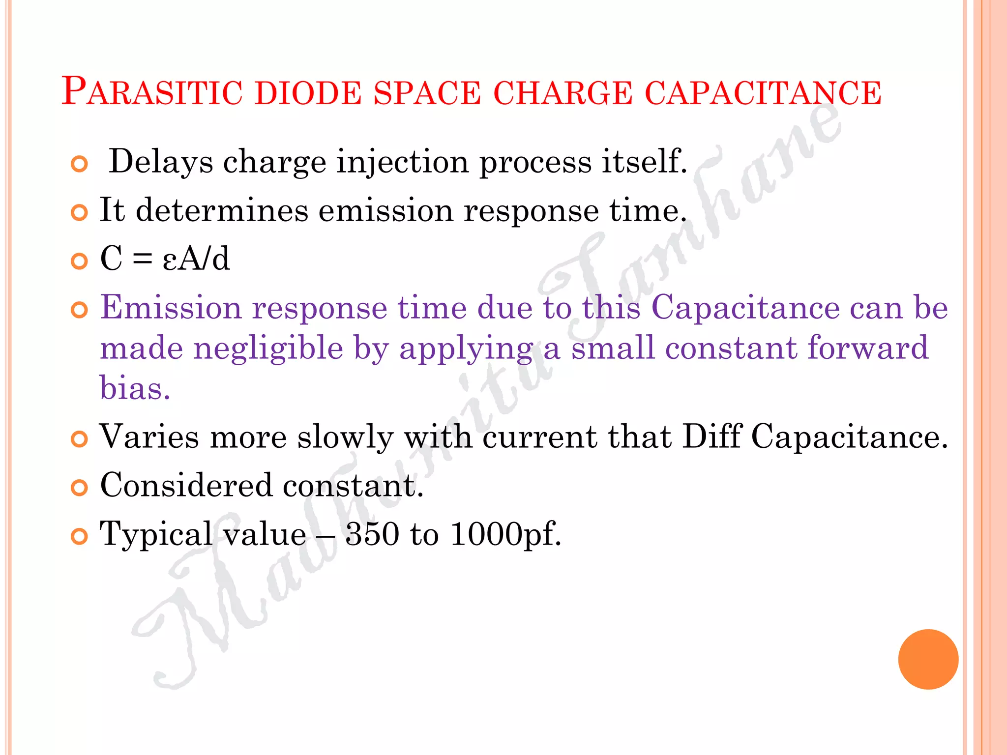 PARASITIC DIODE SPACE CHARGE CAPACITANCE
 Delays charge injection process itself.
 It determines emission response time.
 C = εA/d
 Emission response time due to this Capacitance can be
made negligible by applying a small constant forward
bias.
 Varies more slowly with current that Diff Capacitance.
 Considered constant.
 Typical value – 350 to 1000pf.
 
