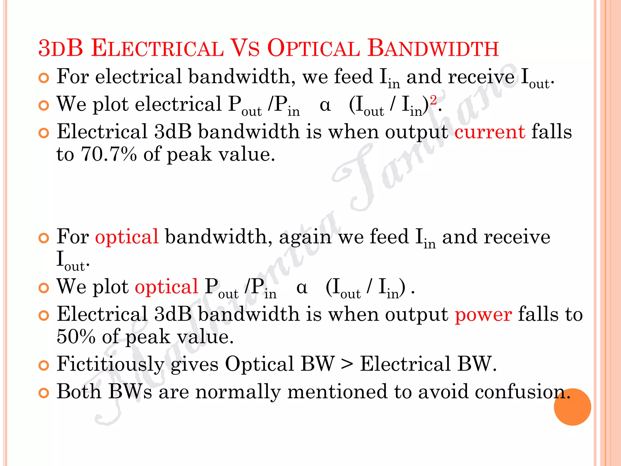 3DB ELECTRICAL VS OPTICAL BANDWIDTH
 For electrical bandwidth, we feed Iin and receive Iout.
 We plot electrical Pout /Pin α (Iout / Iin)2.
 Electrical 3dB bandwidth is when output current falls
to 70.7% of peak value.
 For optical bandwidth, again we feed Iin and receive
Iout.
 We plot optical Pout /Pin α (Iout / Iin) .
 Electrical 3dB bandwidth is when output power falls to
50% of peak value.
 Fictitiously gives Optical BW > Electrical BW.
 Both BWs are normally mentioned to avoid confusion.
 