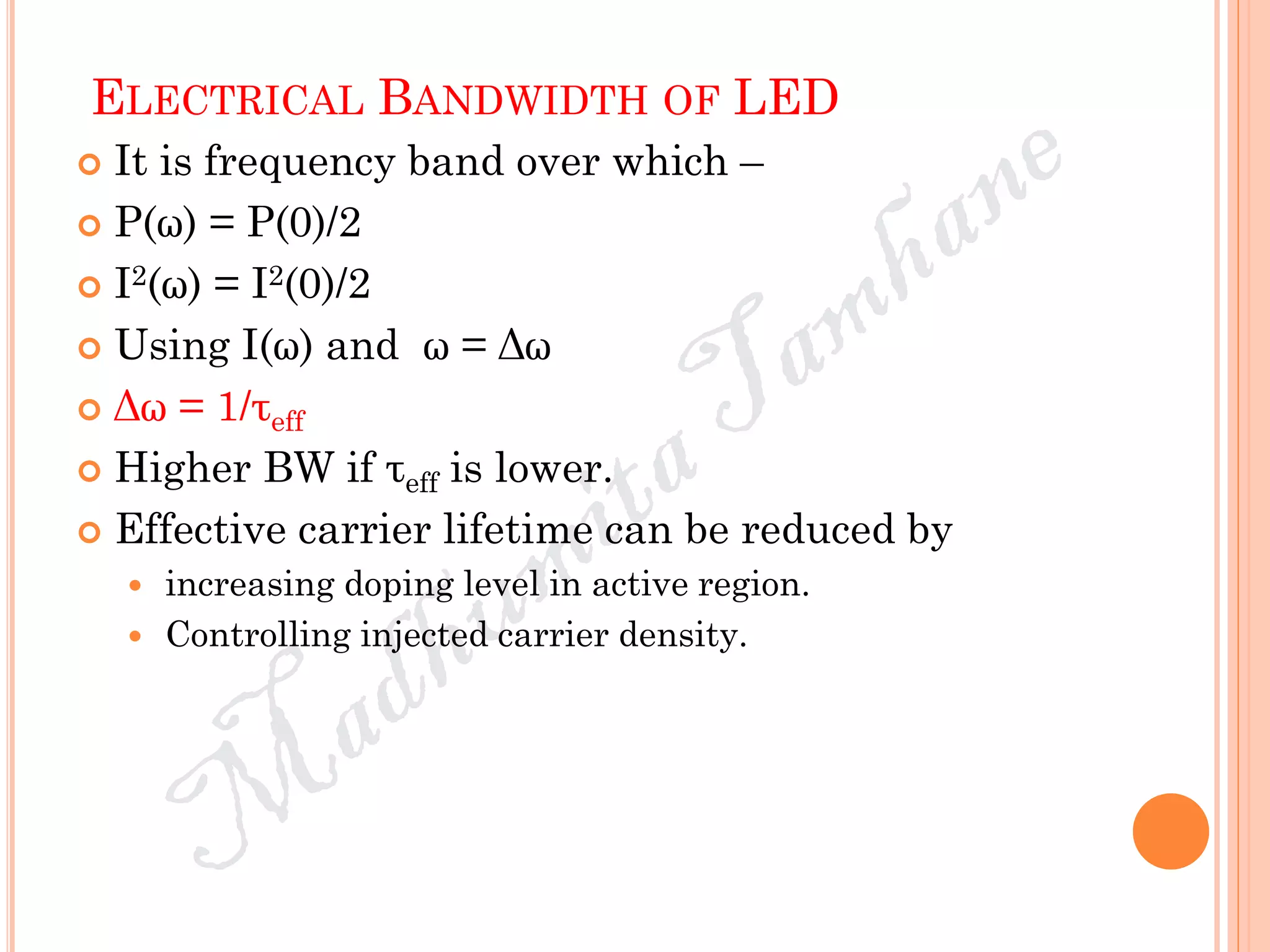 ELECTRICAL BANDWIDTH OF LED
 It is frequency band over which –
 P(ω) = P(0)/2
 I2(ω) = I2(0)/2
 Using I(ω) and ω = Δω
 Δω = 1/τeff
 Higher BW if τeff is lower.
 Effective carrier lifetime can be reduced by
 increasing doping level in active region.
 Controlling injected carrier density.
 