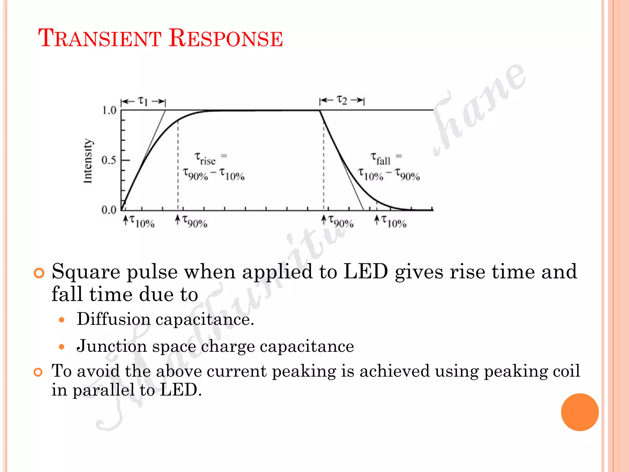 TRANSIENT RESPONSE
 Square pulse when applied to LED gives rise time and
fall time due to
 Diffusion capacitance.
 Junction space charge capacitance
 To avoid the above current peaking is achieved using peaking coil
in parallel to LED.
 