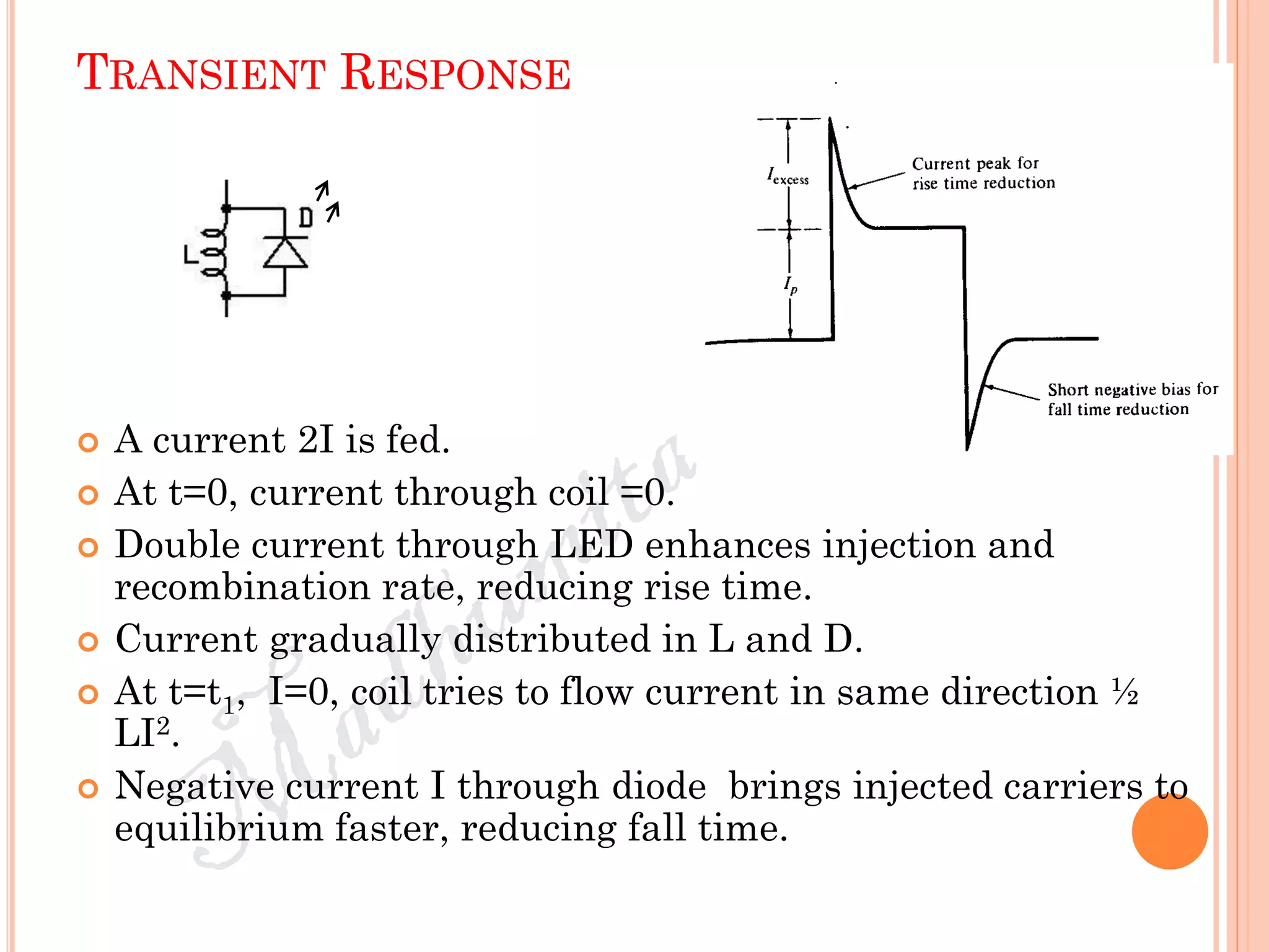 TRANSIENT RESPONSE
 A current 2I is fed.
 At t=0, current through coil =0.
 Double current through LED enhances injection and
recombination rate, reducing rise time.
 Current gradually distributed in L and D.
 At t=t1, I=0, coil tries to flow current in same direction ½
LI2.
 Negative current I through diode brings injected carriers to
equilibrium faster, reducing fall time.
 