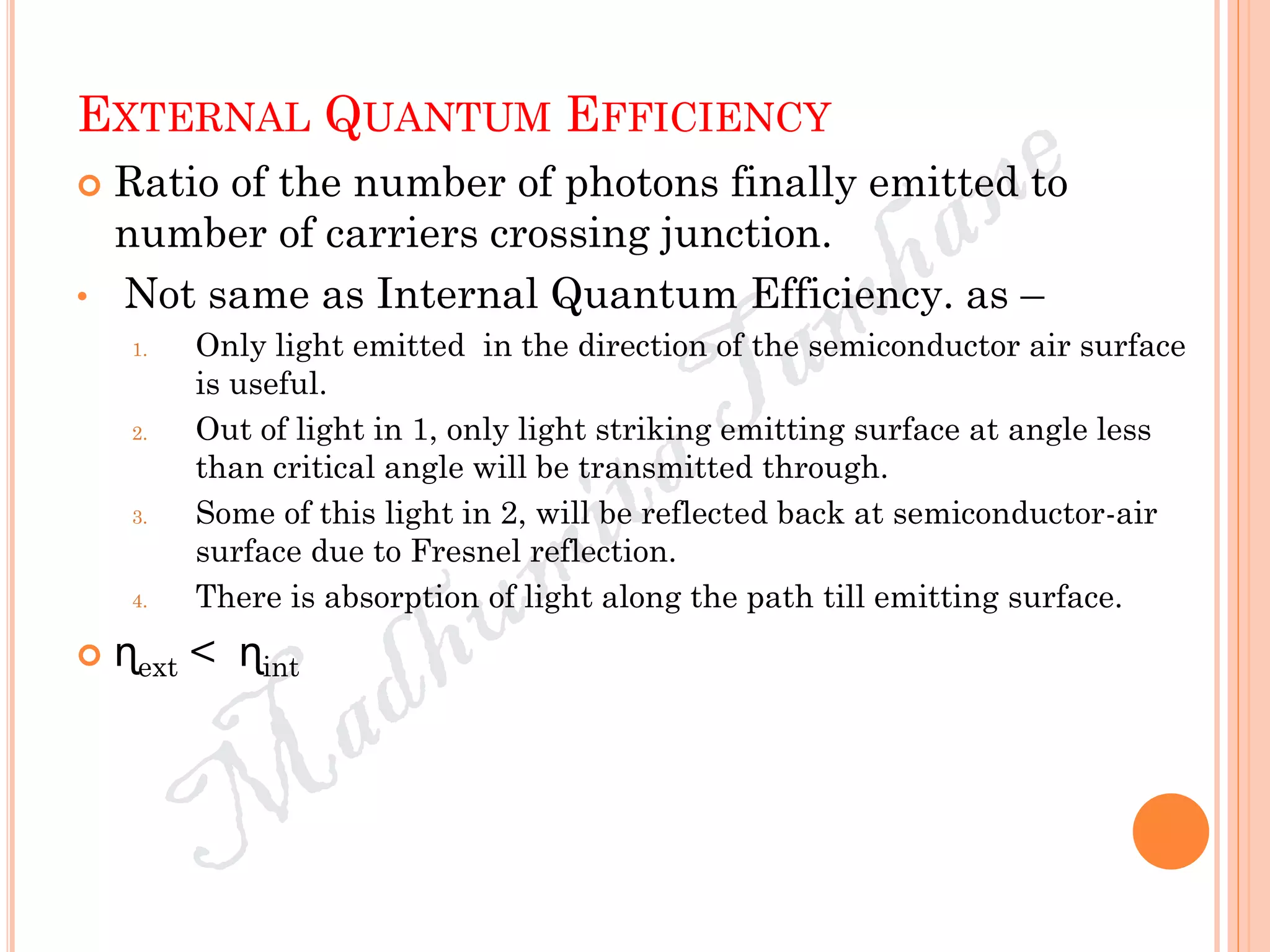 EXTERNAL QUANTUM EFFICIENCY
 Ratio of the number of photons finally emitted to
number of carriers crossing junction.
• Not same as Internal Quantum Efficiency. as –
1. Only light emitted in the direction of the semiconductor air surface
is useful.
2. Out of light in 1, only light striking emitting surface at angle less
than critical angle will be transmitted through.
3. Some of this light in 2, will be reflected back at semiconductor-air
surface due to Fresnel reflection.
4. There is absorption of light along the path till emitting surface.
 ɳext < ɳint
 