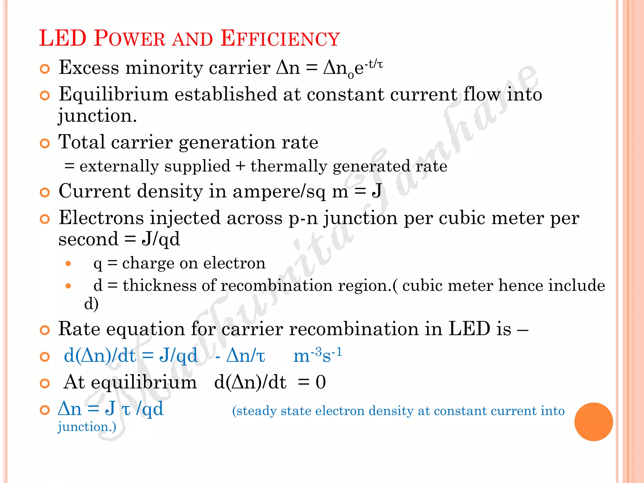 LED POWER AND EFFICIENCY
 Excess minority carrier Δn = Δnoe-t/τ
 Equilibrium established at constant current flow into
junction.
 Total carrier generation rate
= externally supplied + thermally generated rate
 Current density in ampere/sq m = J
 Electrons injected across p-n junction per cubic meter per
second = J/qd
 q = charge on electron
 d = thickness of recombination region.( cubic meter hence include
d)
 Rate equation for carrier recombination in LED is –
 d(Δn)/dt = J/qd - Δn/τ m-3s-1
 At equilibrium d(Δn)/dt = 0
 Δn = J τ /qd (steady state electron density at constant current into
junction.)
 