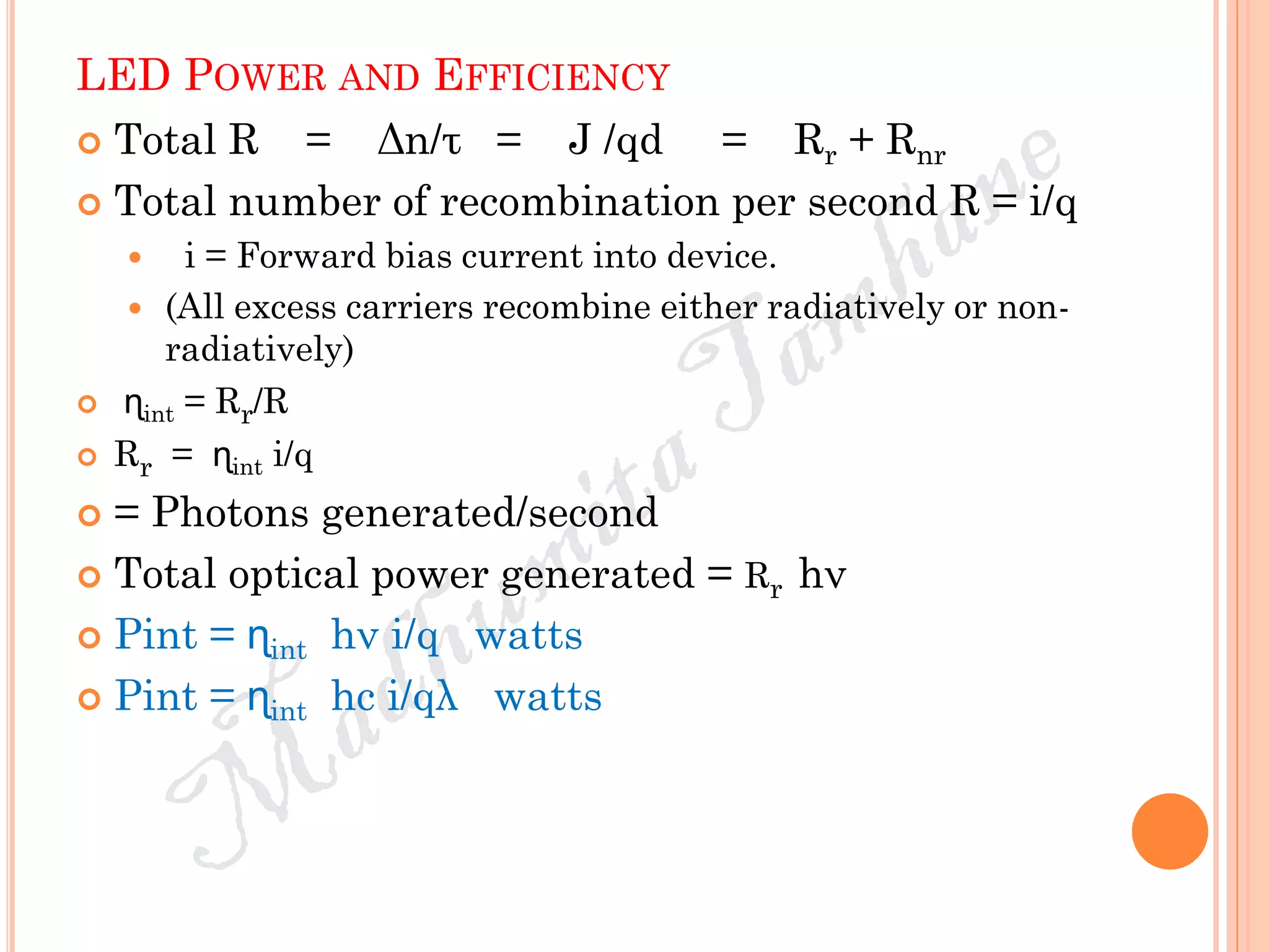 LED POWER AND EFFICIENCY
 Total R = Δn/τ = J /qd = Rr + Rnr
 Total number of recombination per second R = i/q
 i = Forward bias current into device.
 (All excess carriers recombine either radiatively or non-
radiatively)
 ɳint = Rr/R
 Rr = ɳint i/q
 = Photons generated/second
 Total optical power generated = Rr hν
 Pint = ɳint hν i/q watts
 Pint = ɳint hc i/qλ watts
 